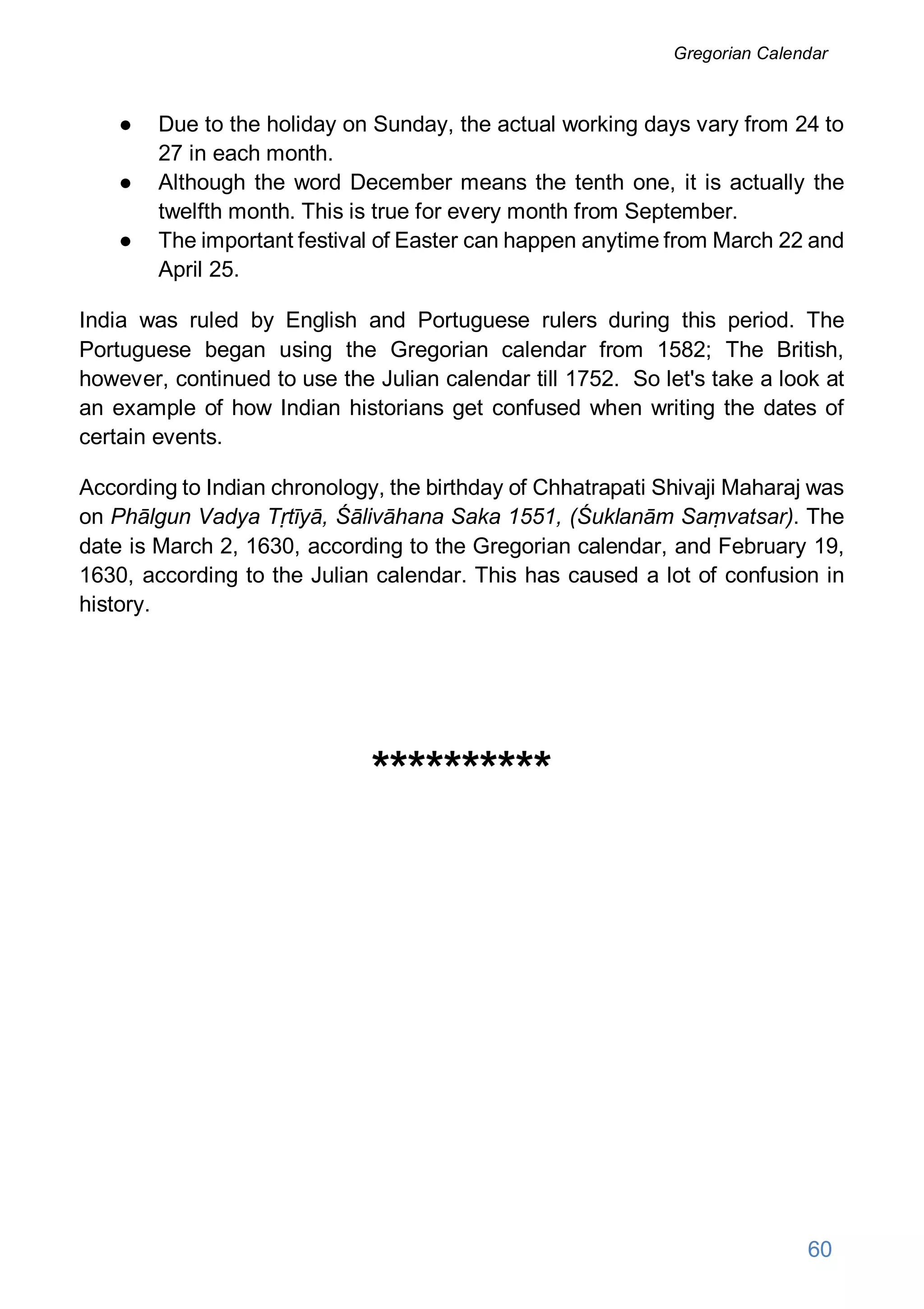 ● Due to the holiday on Sunday, the actual working days vary from 24 to
27 in each month.
● Although the word December means the tenth one, it is actually the
twelfth month. This is true for every month from September.
● The important festival of Easter can happen anytime from March 22 and
April 25.
India was ruled by English and Portuguese rulers during this period. The
Portuguese began using the Gregorian calendar from 1582; The British,
however, continued to use the Julian calendar till 1752. So let's take a look at
an example of how Indian historians get confused when writing the dates of
certain events.
According to Indian chronology, the birthday of Chhatrapati Shivaji Maharaj was
on Phālgun Vadya Tṛtīyā, Śālivāhana Saka 1551, (Śuklanām Saṃvatsar). The
date is March 2, 1630, according to the Gregorian calendar, and February 19,
1630, according to the Julian calendar. This has caused a lot of confusion in
history.
**********
60
Gregorian Calendar
 