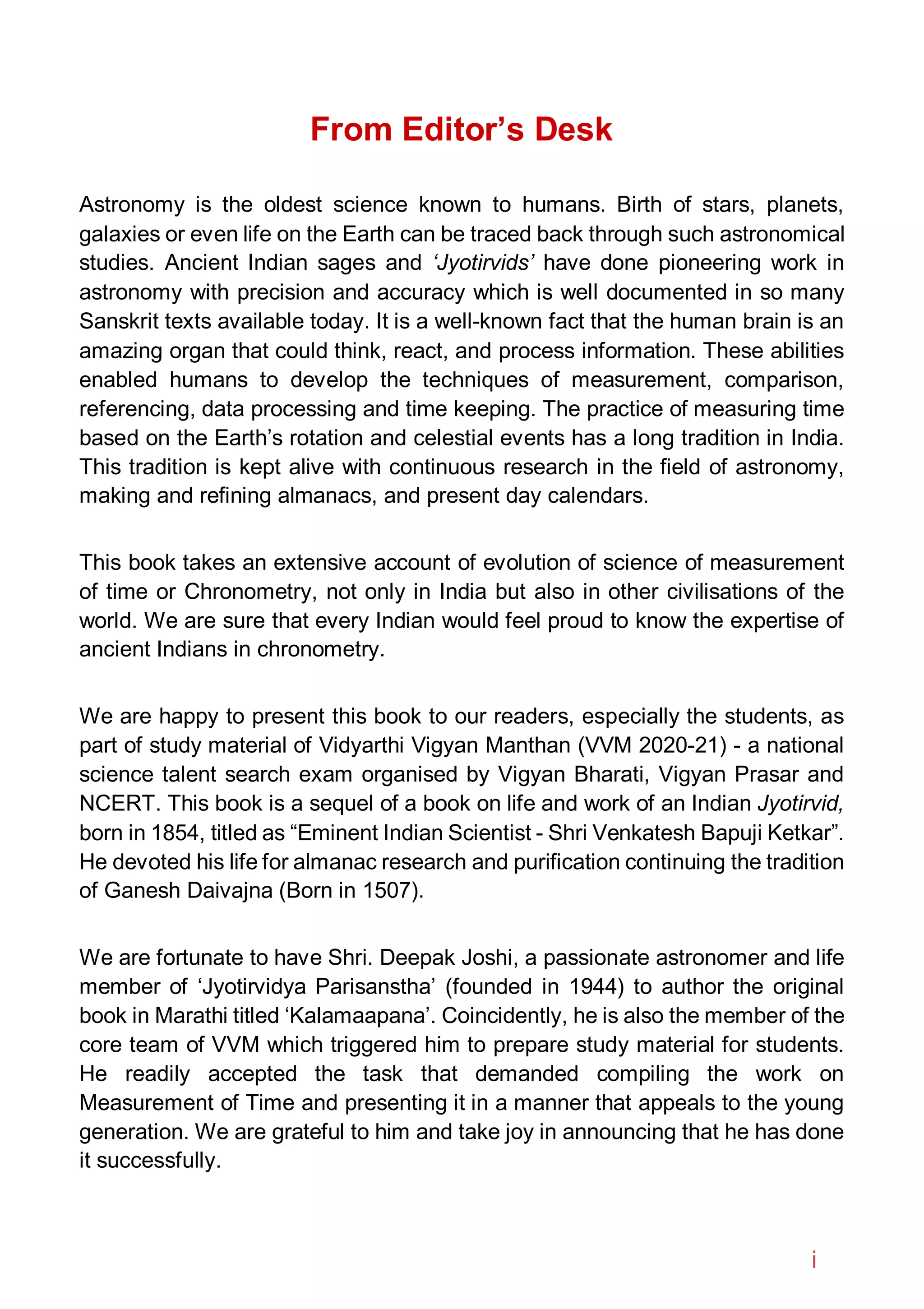 From Editor’s Desk
Astronomy is the oldest science known to humans. Birth of stars, planets,
galaxies or even life on the Earth can be traced back through such astronomical
studies. Ancient Indian sages and ‘Jyotirvids’ have done pioneering work in
astronomy with precision and accuracy which is well documented in so many
Sanskrit texts available today. It is a well-known fact that the human brain is an
amazing organ that could think, react, and process information. These abilities
enabled humans to develop the techniques of measurement, comparison,
referencing, data processing and time keeping. The practice of measuring time
based on the Earth’s rotation and celestial events has a long tradition in India.
This tradition is kept alive with continuous research in the field of astronomy,
making and refining almanacs, and present day calendars.
This book takes an extensive account of evolution of science of measurement
of time or Chronometry, not only in India but also in other civilisations of the
world. We are sure that every Indian would feel proud to know the expertise of
ancient Indians in chronometry.
We are happy to present this book to our readers, especially the students, as
part of study material of Vidyarthi Vigyan Manthan (VVM 2020-21) - a national
science talent search exam organised by Vigyan Bharati, Vigyan Prasar and
NCERT. This book is a sequel of a book on life and work of an Indian Jyotirvid,
born in 1854, titled as “Eminent Indian Scientist - Shri Venkatesh Bapuji Ketkar”.
He devoted his life for almanac research and purification continuing the tradition
of Ganesh Daivajna (Born in 1507).
We are fortunate to have Shri. Deepak Joshi, a passionate astronomer and life
member of ‘Jyotirvidya Parisanstha’ (founded in 1944) to author the original
book in Marathi titled ‘Kalamaapana’. Coincidently, he is also the member of the
core team of VVM which triggered him to prepare study material for students.
He readily accepted the task that demanded compiling the work on
Measurement of Time and presenting it in a manner that appeals to the young
generation. We are grateful to him and take joy in announcing that he has done
it successfully.
i
 