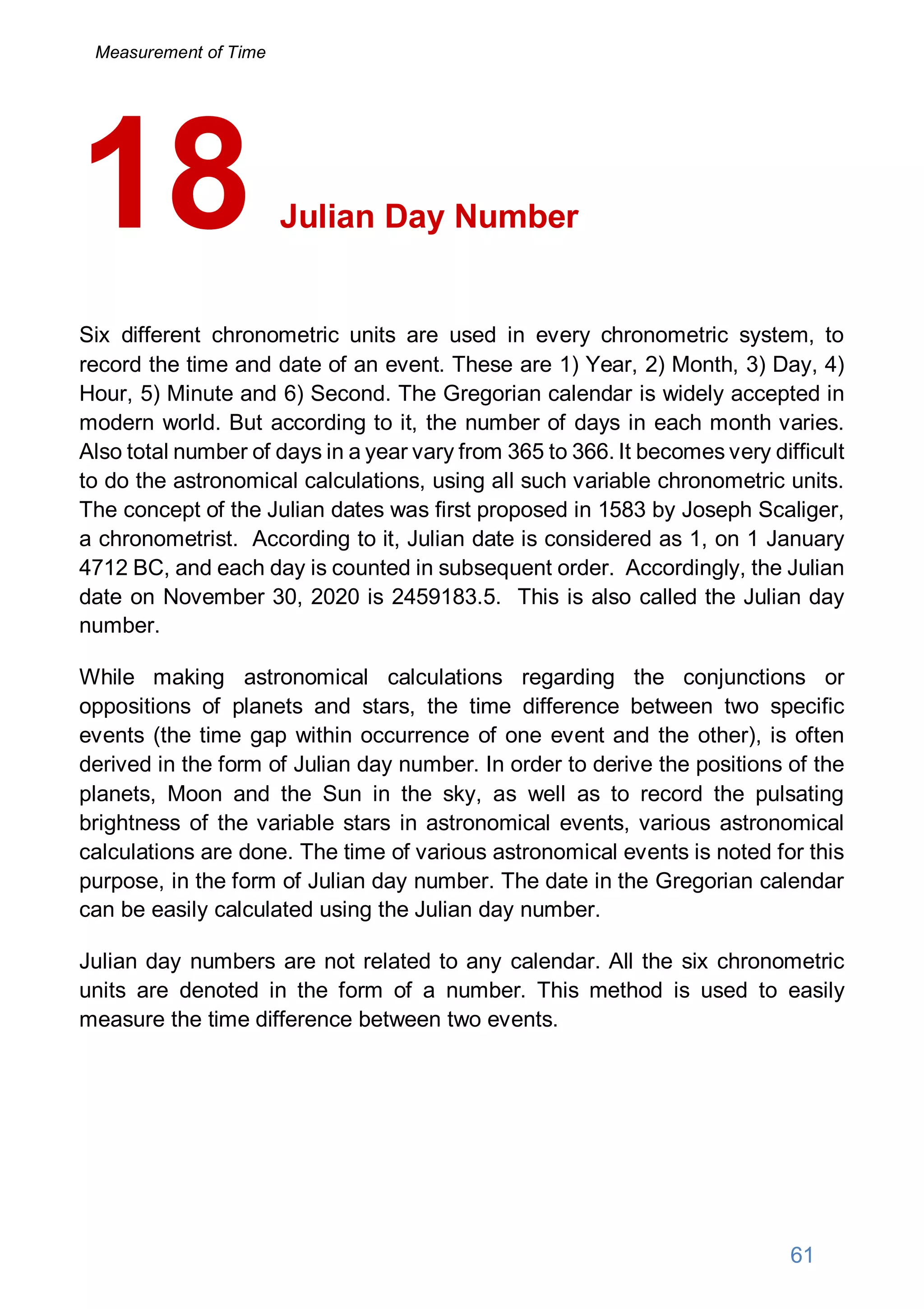 Julian Day Number
Six different chronometric units are used in every chronometric system, to
record the time and date of an event. These are 1) Year, 2) Month, 3) Day, 4)
Hour, 5) Minute and 6) Second. The Gregorian calendar is widely accepted in
modern world. But according to it, the number of days in each month varies.
Also total number of days in a year vary from 365 to 366. It becomes very difficult
to do the astronomical calculations, using all such variable chronometric units.
The concept of the Julian dates was first proposed in 1583 by Joseph Scaliger,
a chronometrist. According to it, Julian date is considered as 1, on 1 January
4712 BC, and each day is counted in subsequent order. Accordingly, the Julian
date on November 30, 2020 is 2459183.5. This is also called the Julian day
number.
While making astronomical calculations regarding the conjunctions or
oppositions of planets and stars, the time difference between two specific
events (the time gap within occurrence of one event and the other), is often
derived in the form of Julian day number. In order to derive the positions of the
planets, Moon and the Sun in the sky, as well as to record the pulsating
brightness of the variable stars in astronomical events, various astronomical
calculations are done. The time of various astronomical events is noted for this
purpose, in the form of Julian day number. The date in the Gregorian calendar
can be easily calculated using the Julian day number.
Julian day numbers are not related to any calendar. All the six chronometric
units are denoted in the form of a number. This method is used to easily
measure the time difference between two events.
18
61
Measurement of Time
 