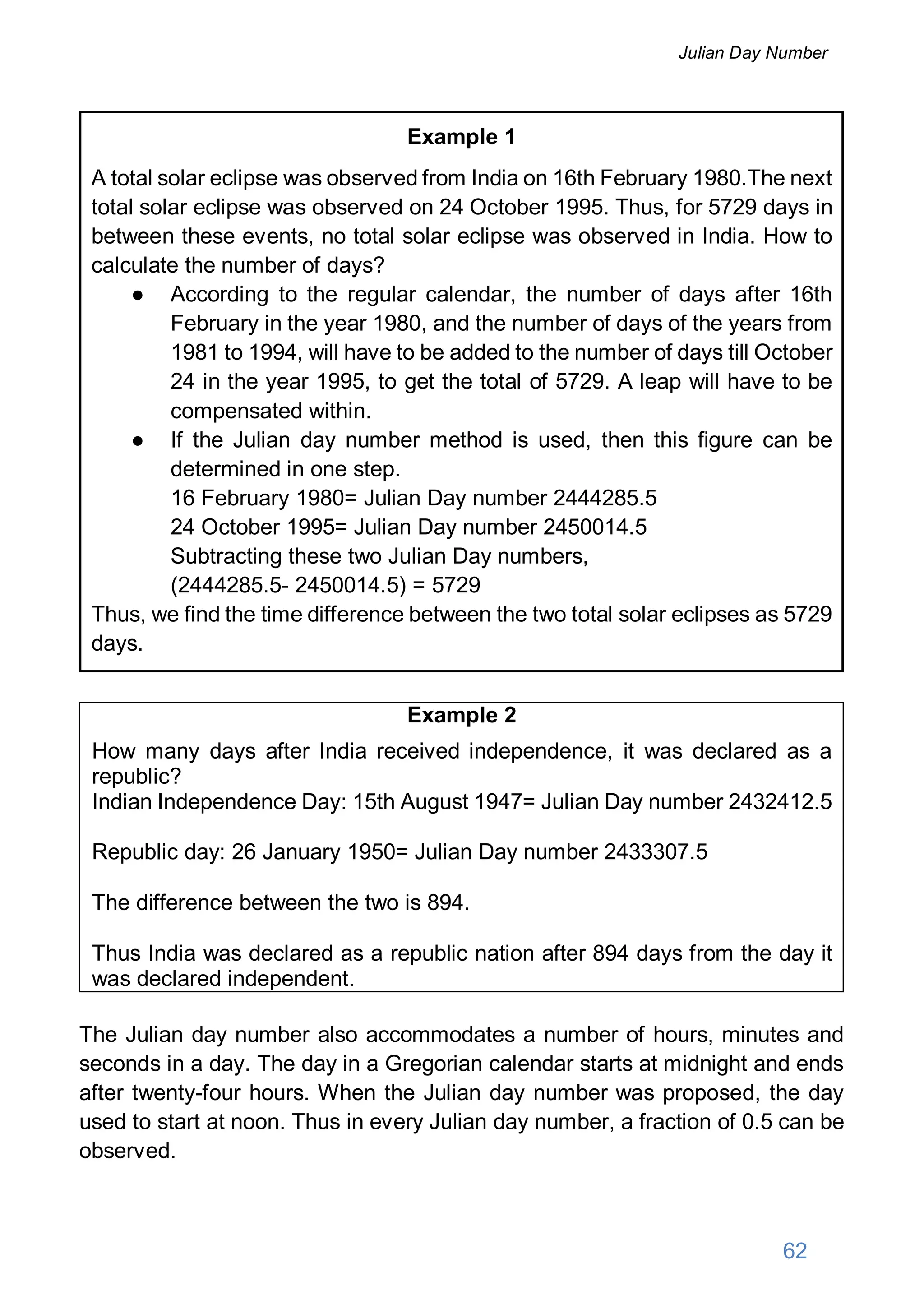 Example 1
A total solar eclipse was observed from India on 16th February 1980.The next
total solar eclipse was observed on 24 October 1995. Thus, for 5729 days in
between these events, no total solar eclipse was observed in India. How to
calculate the number of days?
● According to the regular calendar, the number of days after 16th
February in the year 1980, and the number of days of the years from
1981 to 1994, will have to be added to the number of days till October
24 in the year 1995, to get the total of 5729. A leap will have to be
compensated within.
● If the Julian day number method is used, then this figure can be
determined in one step.
16 February 1980= Julian Day number 2444285.5
24 October 1995= Julian Day number 2450014.5
Subtracting these two Julian Day numbers,
(2444285.5- 2450014.5) = 5729
Thus, we find the time difference between the two total solar eclipses as 5729
days.
Example 2
How many days after India received independence, it was declared as a
republic?
Indian Independence Day: 15th August 1947= Julian Day number 2432412.5
Republic day: 26 January 1950= Julian Day number 2433307.5
The difference between the two is 894.
Thus India was declared as a republic nation after 894 days from the day it
was declared independent.
The Julian day number also accommodates a number of hours, minutes and
seconds in a day. The day in a Gregorian calendar starts at midnight and ends
after twenty-four hours. When the Julian day number was proposed, the day
used to start at noon. Thus in every Julian day number, a fraction of 0.5 can be
observed.
62
Julian Day Number
 