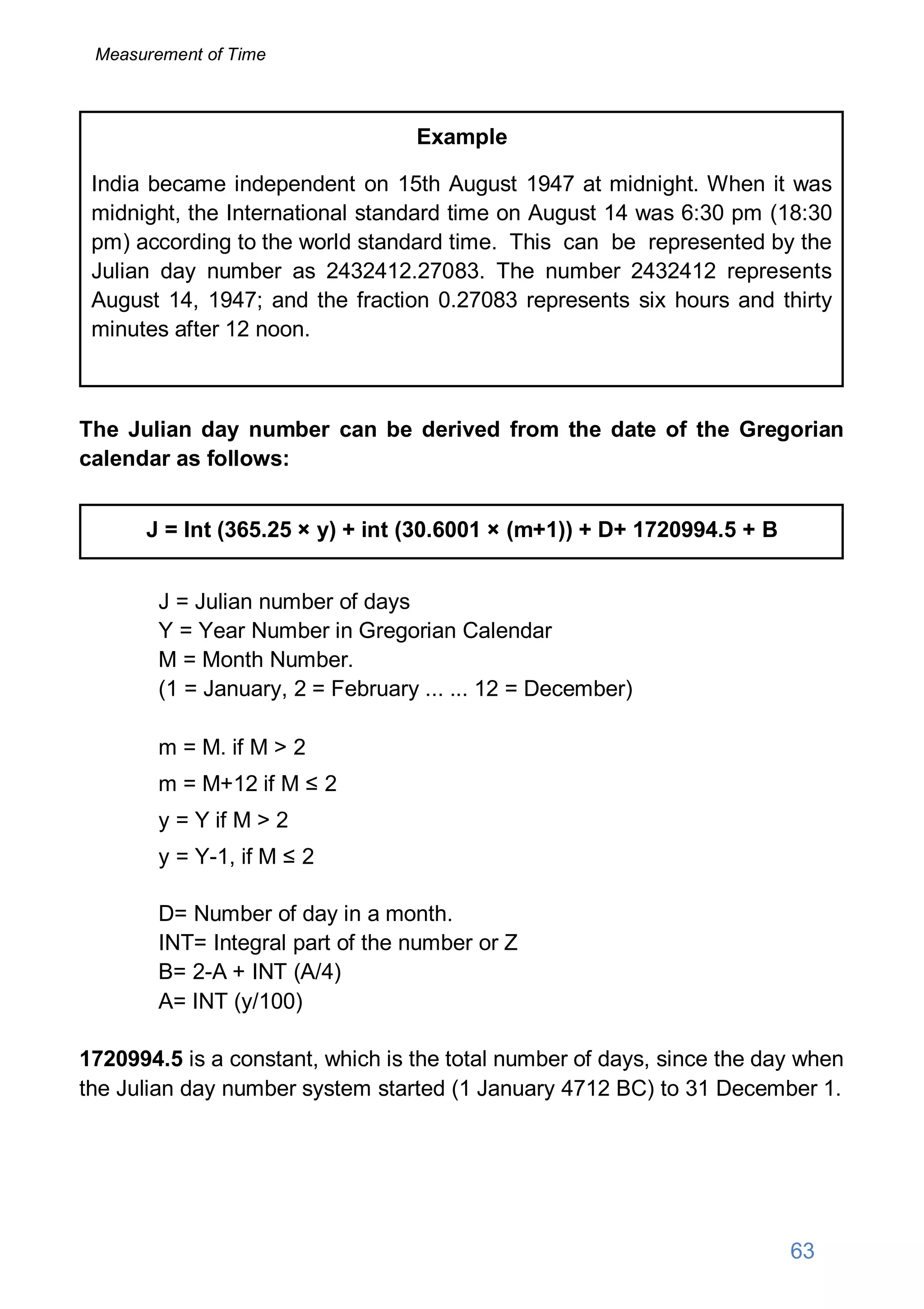 Example
India became independent on 15th August 1947 at midnight. When it was
midnight, the International standard time on August 14 was 6:30 pm (18:30
pm) according to the world standard time. This can be represented by the
Julian day number as 2432412.27083. The number 2432412 represents
August 14, 1947; and the fraction 0.27083 represents six hours and thirty
minutes after 12 noon.
The Julian day number can be derived from the date of the Gregorian
calendar as follows:
J = Int (365.25 × y) + int (30.6001 × (m+1)) + D+ 1720994.5 + B
J = Julian number of days
Y = Year Number in Gregorian Calendar
M = Month Number.
(1 = January, 2 = February ... ... 12 = December)
m = M. if M > 2
m = M+12 if M ≤ 2
y = Y if M > 2
y = Y-1, if M ≤ 2
D= Number of day in a month.
INT= Integral part of the number or Z
B= 2-A + INT (A/4)
A= INT (y/100)
1720994.5 is a constant, which is the total number of days, since the day when
the Julian day number system started (1 January 4712 BC) to 31 December 1.
Measurement of Time
63
 