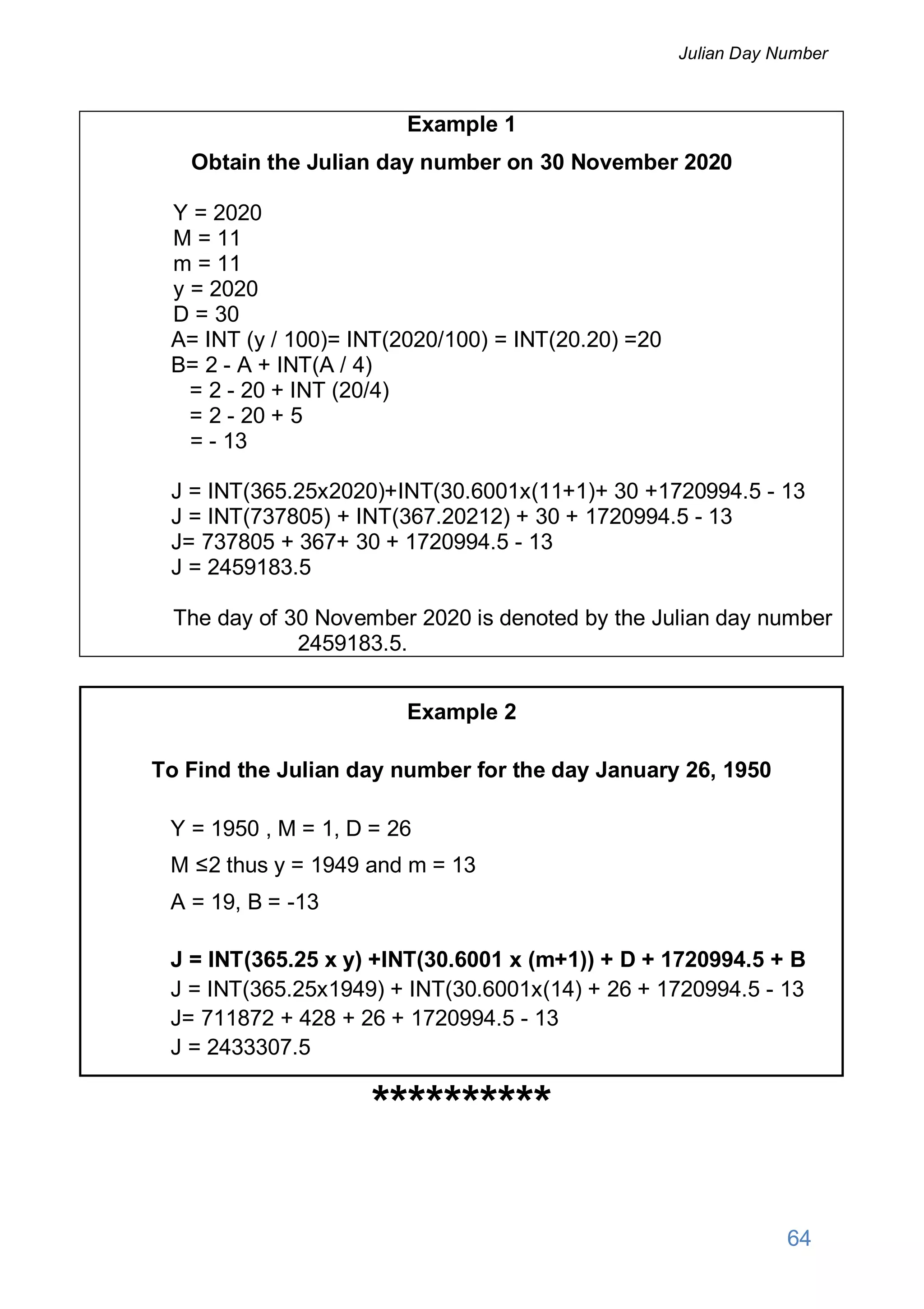 Example 1
Obtain the Julian day number on 30 November 2020
Y = 2020
M = 11
m = 11
y = 2020
D = 30
A= INT (y / 100)= INT(2020/100) = INT(20.20) =20
B= 2 - A + INT(A / 4)
= 2 - 20 + INT (20/4)
= 2 - 20 + 5
= - 13
J = INT(365.25x2020)+INT(30.6001x(11+1)+ 30 +1720994.5 - 13
J = INT(737805) + INT(367.20212) + 30 + 1720994.5 - 13
J= 737805 + 367+ 30 + 1720994.5 - 13
J = 2459183.5
The day of 30 November 2020 is denoted by the Julian day number
2459183.5.
Example 2
To Find the Julian day number for the day January 26, 1950
Y = 1950 , M = 1, D = 26
M ≤2 thus y = 1949 and m = 13
A = 19, B = -13
J = INT(365.25 x y) +INT(30.6001 x (m+1)) + D + 1720994.5 + B
J = INT(365.25x1949) + INT(30.6001x(14) + 26 + 1720994.5 - 13
J= 711872 + 428 + 26 + 1720994.5 - 13
J = 2433307.5
**********
64
Julian Day Number
 