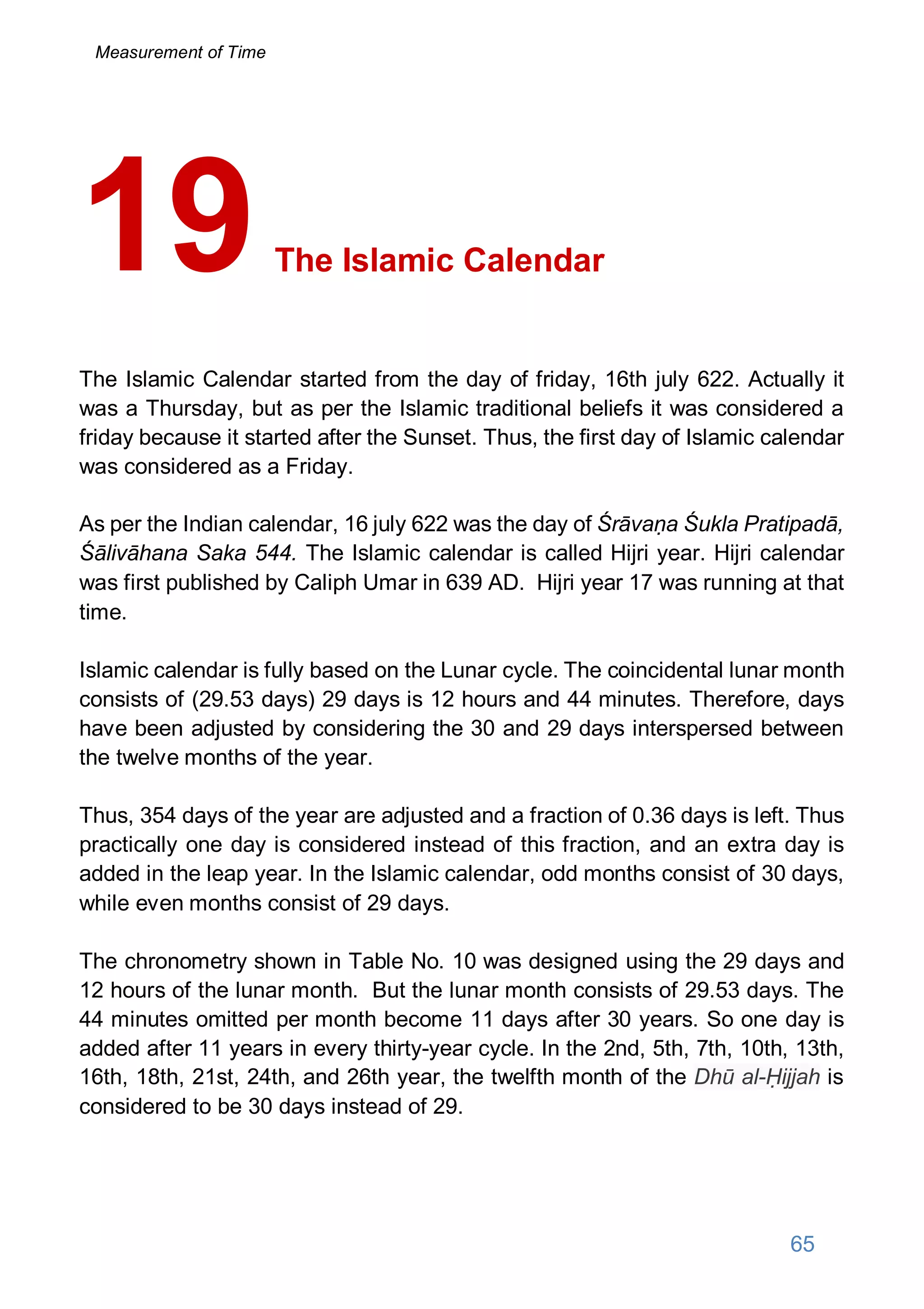 The Islamic Calendar
The Islamic Calendar started from the day of friday, 16th july 622. Actually it
was a Thursday, but as per the Islamic traditional beliefs it was considered a
friday because it started after the Sunset. Thus, the first day of Islamic calendar
was considered as a Friday.
As per the Indian calendar, 16 july 622 was the day of Śrāvaṇa Śukla Pratipadā,
Śālivāhana Saka 544. The Islamic calendar is called Hijri year. Hijri calendar
was first published by Caliph Umar in 639 AD. Hijri year 17 was running at that
time.
Islamic calendar is fully based on the Lunar cycle. The coincidental lunar month
consists of (29.53 days) 29 days is 12 hours and 44 minutes. Therefore, days
have been adjusted by considering the 30 and 29 days interspersed between
the twelve months of the year.
Thus, 354 days of the year are adjusted and a fraction of 0.36 days is left. Thus
practically one day is considered instead of this fraction, and an extra day is
added in the leap year. In the Islamic calendar, odd months consist of 30 days,
while even months consist of 29 days.
The chronometry shown in Table No. 10 was designed using the 29 days and
12 hours of the lunar month. But the lunar month consists of 29.53 days. The
44 minutes omitted per month become 11 days after 30 years. So one day is
added after 11 years in every thirty-year cycle. In the 2nd, 5th, 7th, 10th, 13th,
16th, 18th, 21st, 24th, and 26th year, the twelfth month of the Dhū al-Ḥijjah is
considered to be 30 days instead of 29.
19
65
Measurement of Time
 