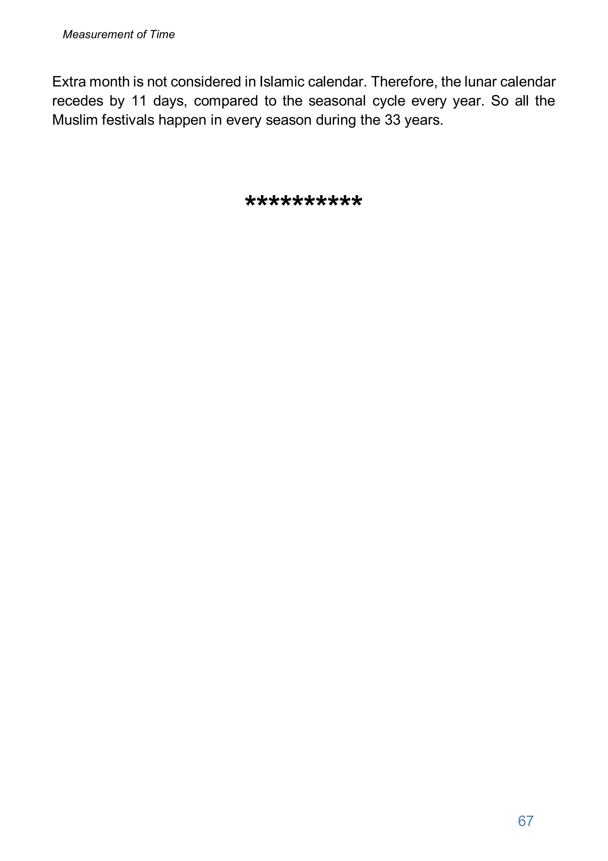 Extra month is not considered in Islamic calendar. Therefore, the lunar calendar
recedes by 11 days, compared to the seasonal cycle every year. So all the
Muslim festivals happen in every season during the 33 years.
**********
67
Measurement of Time
 