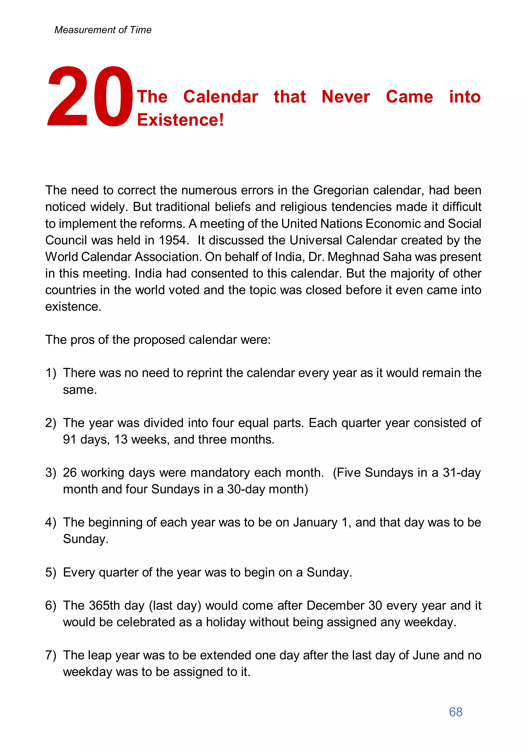 The Calendar that Never Came into
Existence!
The need to correct the numerous errors in the Gregorian calendar, had been
noticed widely. But traditional beliefs and religious tendencies made it difficult
to implement the reforms. A meeting of the United Nations Economic and Social
Council was held in 1954. It discussed the Universal Calendar created by the
World Calendar Association. On behalf of India, Dr. Meghnad Saha was present
in this meeting. India had consented to this calendar. But the majority of other
countries in the world voted and the topic was closed before it even came into
existence.
The pros of the proposed calendar were:
1) There was no need to reprint the calendar every year as it would remain the
same.
2) The year was divided into four equal parts. Each quarter year consisted of
91 days, 13 weeks, and three months.
3) 26 working days were mandatory each month. (Five Sundays in a 31-day
month and four Sundays in a 30-day month)
4) The beginning of each year was to be on January 1, and that day was to be
Sunday.
5) Every quarter of the year was to begin on a Sunday.
6) The 365th day (last day) would come after December 30 every year and it
would be celebrated as a holiday without being assigned any weekday.
7) The leap year was to be extended one day after the last day of June and no
weekday was to be assigned to it.
20
68
Measurement of Time
 