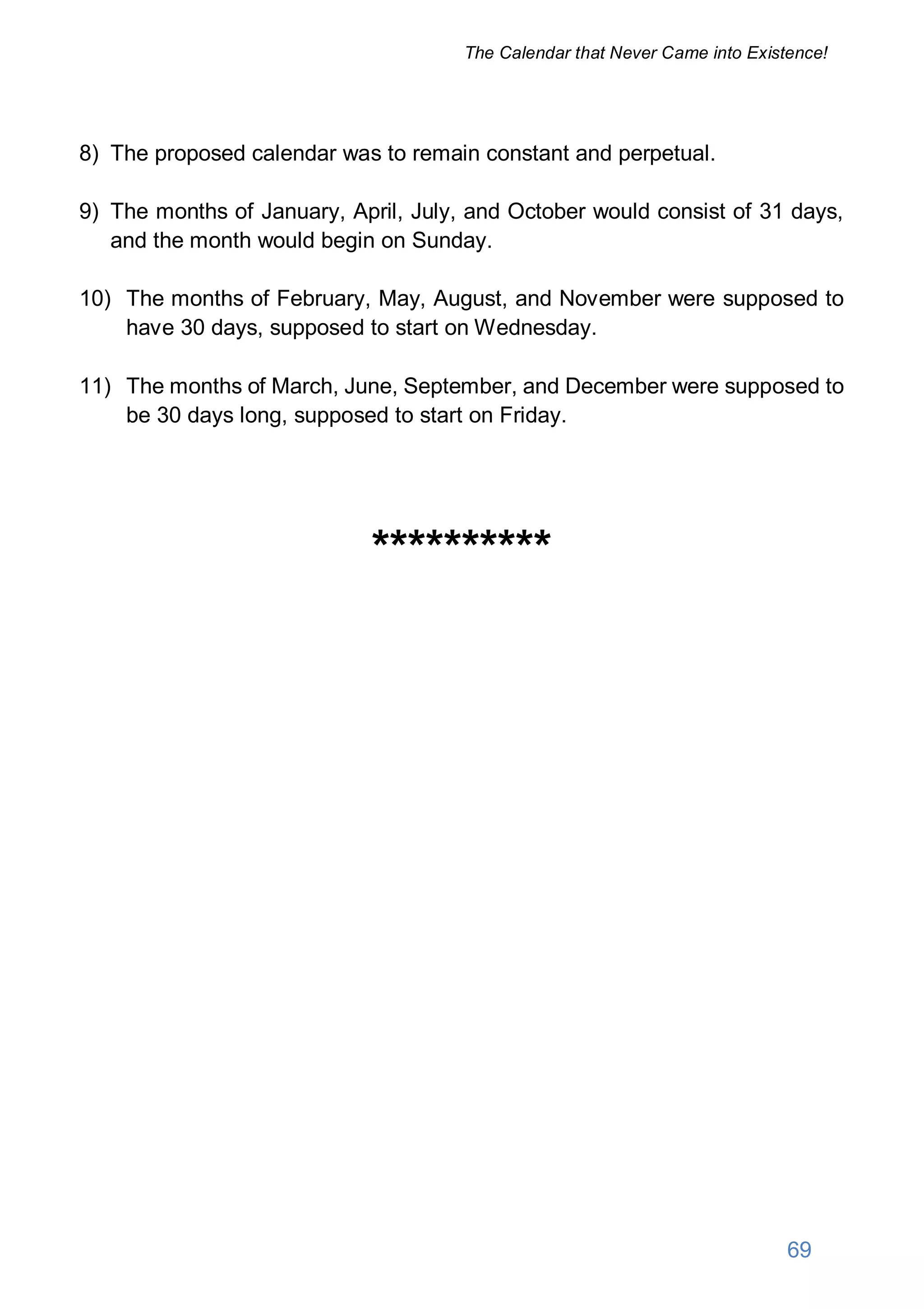 8) The proposed calendar was to remain constant and perpetual.
9) The months of January, April, July, and October would consist of 31 days,
and the month would begin on Sunday.
10) The months of February, May, August, and November were supposed to
have 30 days, supposed to start on Wednesday.
11) The months of March, June, September, and December were supposed to
be 30 days long, supposed to start on Friday.
**********
69
The Calendar that Never Came into Existence!
 