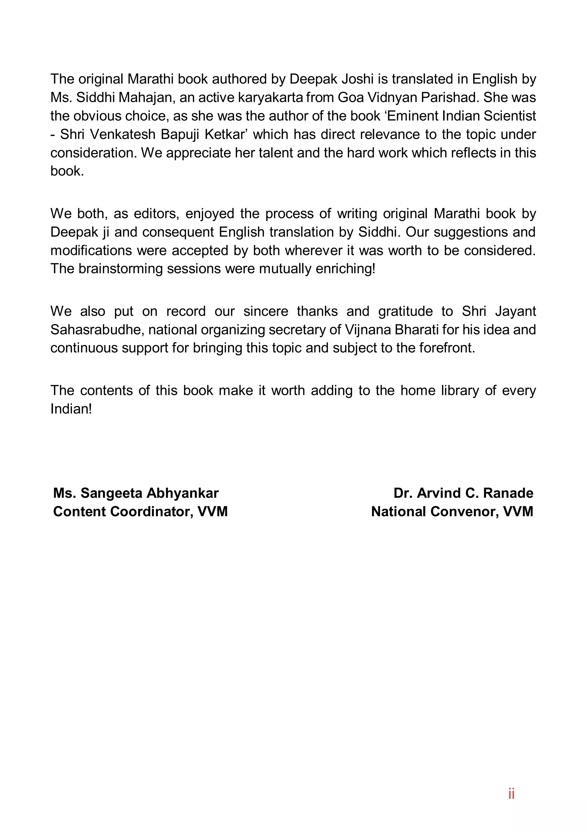 The original Marathi book authored by Deepak Joshi is translated in English by
Ms. Siddhi Mahajan, an active karyakarta from Goa Vidnyan Parishad. She was
the obvious choice, as she was the author of the book ‘Eminent Indian Scientist
- Shri Venkatesh Bapuji Ketkar’ which has direct relevance to the topic under
consideration. We appreciate her talent and the hard work which reflects in this
book.
We both, as editors, enjoyed the process of writing original Marathi book by
Deepak ji and consequent English translation by Siddhi. Our suggestions and
modifications were accepted by both wherever it was worth to be considered.
The brainstorming sessions were mutually enriching!
We also put on record our sincere thanks and gratitude to Shri Jayant
Sahasrabudhe, national organizing secretary of Vijnana Bharati for his idea and
continuous support for bringing this topic and subject to the forefront.
The contents of this book make it worth adding to the home library of every
Indian!
Ms. Sangeeta Abhyankar
Content Coordinator, VVM
Dr. Arvind C. Ranade
National Convenor, VVM
ii
 
