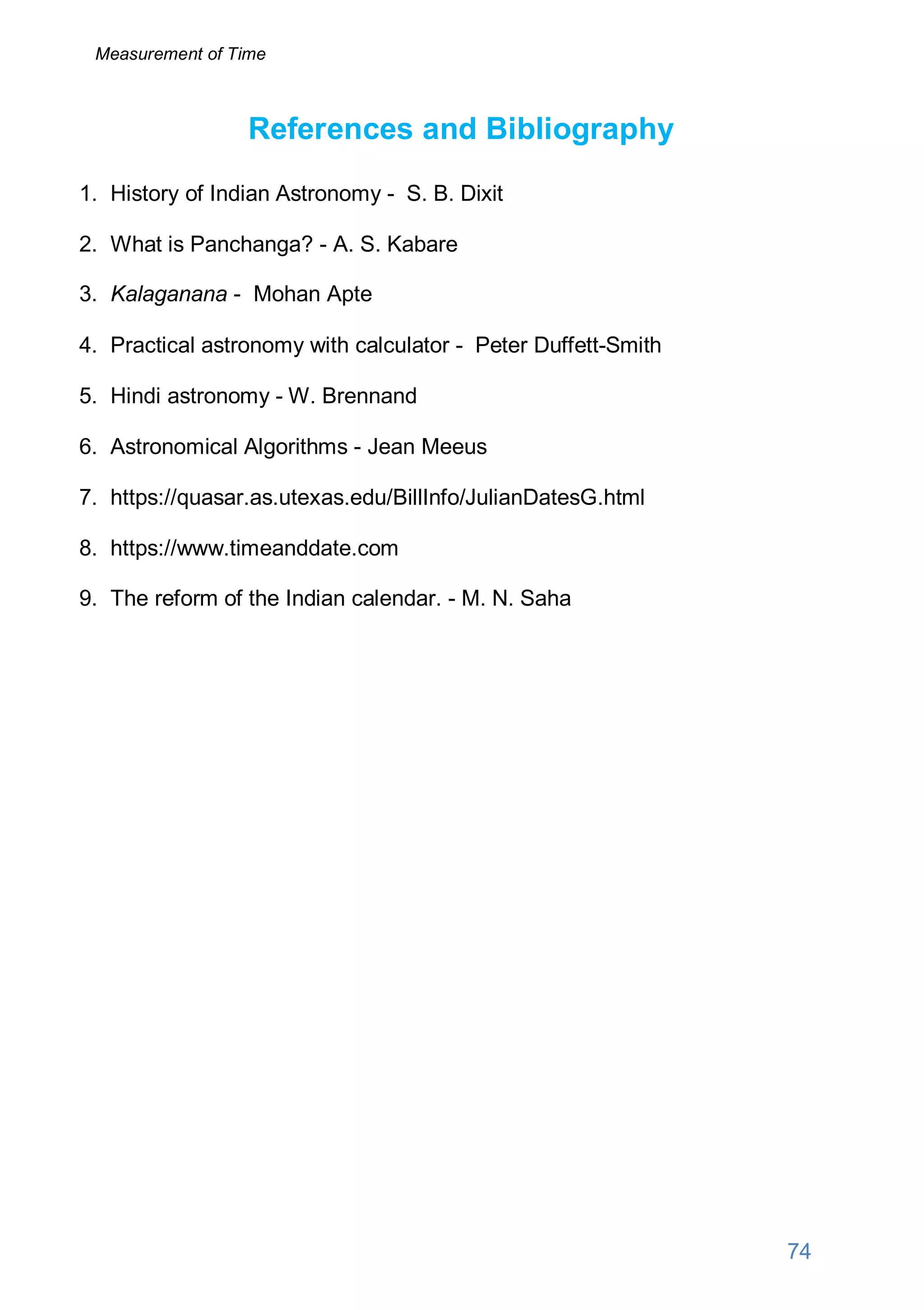 References and Bibliography
1. History of Indian Astronomy - S. B. Dixit
2. What is Panchanga? - A. S. Kabare
3. Kalaganana - Mohan Apte
4. Practical astronomy with calculator - Peter Duffett-Smith
5. Hindi astronomy - W. Brennand
6. Astronomical Algorithms - Jean Meeus
7. https://quasar.as.utexas.edu/BillInfo/JulianDatesG.html
8. https://www.timeanddate.com
9. The reform of the Indian calendar. - M. N. Saha
74
Measurement of Time
 
