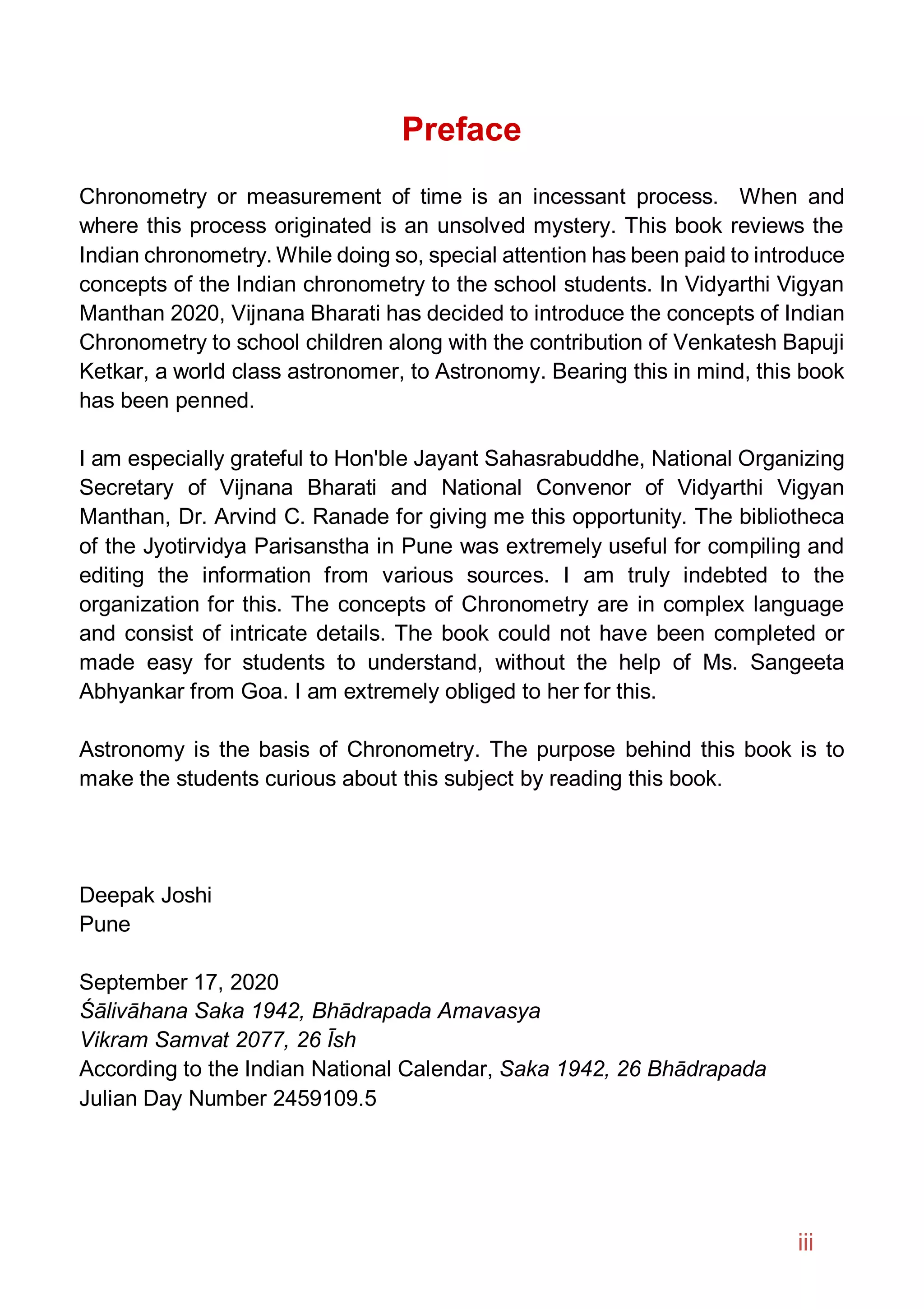 Preface
Chronometry or measurement of time is an incessant process. When and
where this process originated is an unsolved mystery. This book reviews the
Indian chronometry. While doing so, special attention has been paid to introduce
concepts of the Indian chronometry to the school students. In Vidyarthi Vigyan
Manthan 2020, Vijnana Bharati has decided to introduce the concepts of Indian
Chronometry to school children along with the contribution of Venkatesh Bapuji
Ketkar, a world class astronomer, to Astronomy. Bearing this in mind, this book
has been penned.
I am especially grateful to Hon'ble Jayant Sahasrabuddhe, National Organizing
Secretary of Vijnana Bharati and National Convenor of Vidyarthi Vigyan
Manthan, Dr. Arvind C. Ranade for giving me this opportunity. The bibliotheca
of the Jyotirvidya Parisanstha in Pune was extremely useful for compiling and
editing the information from various sources. I am truly indebted to the
organization for this. The concepts of Chronometry are in complex language
and consist of intricate details. The book could not have been completed or
made easy for students to understand, without the help of Ms. Sangeeta
Abhyankar from Goa. I am extremely obliged to her for this.
Astronomy is the basis of Chronometry. The purpose behind this book is to
make the students curious about this subject by reading this book.
Deepak Joshi
Pune
September 17, 2020
Śālivāhana Saka 1942, Bhādrapada Amavasya
Vikram Samvat 2077, 26 Īsh
According to the Indian National Calendar, Saka 1942, 26 Bhādrapada
Julian Day Number 2459109.5
iii
 