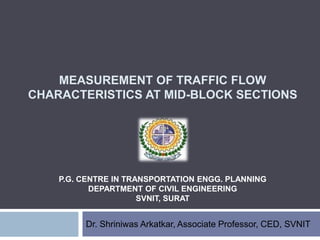 MEASUREMENT OF TRAFFIC FLOW
CHARACTERISTICS AT MID-BLOCK SECTIONS
Dr. Shriniwas Arkatkar, Associate Professor, CED, SVNIT
P.G. CENTRE IN TRANSPORTATION ENGG. PLANNING
DEPARTMENT OF CIVIL ENGINEERING
SVNIT, SURAT
 