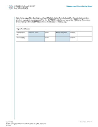 14
CAP 15189
Measurment Uncertainty Guide
December, 2015 •
Note: For a copy of the Excel spreadsheet (MU Calculation Tool.xlsx) used for the calculation on the
previous page, go to cap.org, search for the CAP 15189 website, and look under Additional Resources.
Or send a request marked MU Calculation Tool to cap15189@cap.org.
Sign-off and Review
Date entered
by:
Clinician name Date: Month, Day, Year Initials:
Reviewed by: Date: Initials:
© 2014 College of American Pathologists. All rights reserved.
24114.1015
 