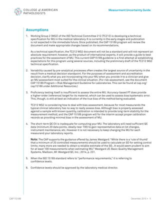 5
CAP 15189
Measurment Uncertainty Guide
December, 2015 •
Assumptions
1. 	 Working Group 2 (WG2) of the ISO Technical Committee 212 (TC212) is developing a technical
specification for MU in the medical laboratory. It is currently in the early stages and publication
is not expected in the immediate future. Once published, the CAP 15189 program will review the
document and make appropriate changes based on its recommendations.
	
As a technical specification, the TC212 WG2 document will not be a standard and will not represent an
absolute requirement; however, as the product of international experts, it will provide a guide to best
practices for the assessment of MU. This current CAP15189 guideline is a first attempt at establishing
expectations for this program using several sources, including the preliminary draft of the TC212 WG2
technical specification.
2. 	
Variability caused by pre-analytical processes often creates the largest source of uncertainty in the
result from a medical decision standpoint. For the purposes of assessment and accreditation
decision, clarify what you are incorporating into your MU when you provide it to a clinician and give
an MU assessment most suited for the clinical situation. (For risk assessment, see the document
CAP 15189 Program—Risk Management Guideline for Laboratories. This can be found at cap.org/
cap15189 under Additional Resources.)
3. 	 Proficiency testing itself is insufficient to assess the entire MU. Accuracy-based PT does provide
a higher-order (reference) target for its material, which can be used to assess bias/systematic error.
This, though, is still at best an indication of the true bias of the method being evaluated.
	
TC212 WG2 is considering how to deal with bias assessment, because for most measurands the
typical clinical laboratory has no way to really assess bias. Although bias is properly assessed
against a sample with known quantity, calibration is intended to provide long-term stability for the
measurement method, and the CAP 15189 program will for the interim accept proper calibration
records as providing minimal bias in the assessment of MU.
4. 	 The short-term QC CV is inadequate for computing your MU. The laboratory will need sufficient QC 		
data (minimum 20 data points, ideally near 100) to gain representative data on lot changes,
instrument maintenance, etc. However it is not necessary to keep changing the MU for each
measurand your laboratory reports.
Note: The CAP supports the guidance offered by James Westgard:“While there is a ‘rule of thumb’
that a minimum of 20 controlled measurements should be used to calculate an SD for setting control
limits; many more are needed to obtain a reliable estimate of the SD…It would seem prudent to aim
for at least 100 measurements when estimating MU.” Westgard JO. Basic Quality Management
Systems, Madison, WI: Westgard QC, Inc.; 2014, p. 231.
5. 	 When the ISO 15189 standard refers to “performance requirements,” it is referring to
confidence levels.
6. 	 Confidence levels should be approved by the laboratory medical director.
 