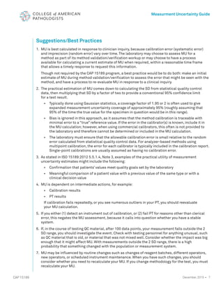 7
CAP 15189
Measurment Uncertainty Guide
December, 2015 •
Suggestions/Best Practices
1. 	MU is best calculated in response to clinician inquiry, because calibration error (systematic error)
and imprecision (random error) vary over time. The laboratory may choose to assess MU for a
method as part of its method validation/verification workup or may choose to have a process
available for calculating a current estimate of MU when required, within a reasonable time frame
that allows a timely response to request this information.
			
Though not required by the CAP 15189 program, a best practice would be to do both: make an initial
estimate of MU during method validation/verification to assess the error that might be seen with the
method, and have a process to re-evaluate MU in response to a clinical inquiry.
2. 	The practical estimation of MU comes down to calculating the SD from statistical quality control
data, then multiplying that SD by a factor of two to provide a conventional 95% confidence limit
for a test result.
				 • 	 Typically done using Gaussian statistics, a coverage factor of 1.95 or 2 is often used to give
expanded measurement uncertainty coverage of approximately 95% (roughly assuming that 		
95% of the time the true value for the specimen in question would be in this range).
				 • 	 Bias is ignored in this approach, as it assumes that the method calibration is traceable with
minimal error to a “true” reference value. If the error in the calibrator(s) is known, include it in 		
the MU calculation; however, when using commercial calibrators, this often is not provided to 		
the laboratory and therefore cannot be determined or included in the MU calculation.
				 • 	 The laboratory must ensure that the allowable calibration error is small relative to the random
error calculated from statistical quality control data. For analyzer-based methods using
multipoint calibration, the error for each calibrator is typically included in the calibration report.
Single-point calibrations are usually assumed as having no calibration error.
3. 	As stated in ISO 15189:2012 5.5.1.4, Note 3, examples of the practical utility of measurement
uncertainty estimates might include the following:
				 • Confirmation that patients’ values meet quality goals set by the laboratory
				 • Meaningful comparison of a patient value with a previous value of the same type or with a
				 clinical decision value
		
4. MU is dependent on intermediate actions, for example:
				 • Calibration results
				 • PT results
				
If calibration fails repeatedly, or you see numerous outliers in your PT, you should reevaluate
your MU calculation.
5. 	
If you either (1) detect an instrument out of calibration, or (2) fail PT for reasons other than clerical
error, this negates the MU assessment, because it calls into question whether you have a stable
system.
6. 	If, in the course of testing QC material, after 100 data points, your measurement falls outside the 2 		
SD range, you should investigate the event. Check with testing personnel for anything unusual, such
as QC material that is old, or material that was not mixed well. Consider whether the impact was big
enough that it might affect MU. With measurements outside the 2 SD range, there is a high
probability that something changed with the population or measurement system.
7. 	MU may be influenced by routine changes such as changes of reagent batches, different operators,
new operators, or scheduled instrument maintenance. When you have such changes, you should
consider whether you need to recalculate your MU. If you change methodology for the test, you must
recalculate your MU.
 
