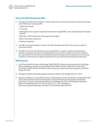 8
CAP 15189
Measurment Uncertainty Guide
December, 2015 •
How the CAP Will Assess MU
1. 	 Throughout the life of the analyzer, or other mechanical or manual test method, assessors will look
at the following in assessing MU:
• Calibration results
• PT results
• 
Testing data that supports analytical measurement range (AMR), or MU, as defined by the medical
director
• QC (mean, 2 SD; Is laboratory achieving its own range?)
• Multi-instrument comparison
• Method comparison
2. 	 The CAP will sample validation records. The CAP will determine the fit with results (number of
corrected results).
3. 	 The CAP will ask how the laboratory came up with MU for a specific analyte. If the laboratory
chooses to specify a process for calculating MU to be used when needed, rather than relying on
prior estimations for all methods, examples should be available and the laboratory must be ready
to perform an estimation during the assessment for any method when asked by the assessors.
References
1. 	
Joint Committee for Guides in Metrology. JCGM 200:2012, International vocabulary of metrology—
Basic and general concepts and associated terms (VIM) 3rd edition 2008 version with minor
corrections. JCGM website. Available at:http://www.bipm.org/en/publications/guides/ Accessed
August 30, 2015.
2. 	 Westgard JO. Basic Quality Management Systems, Madison, WI: Westgard QC, Inc.; 2014.
3. 	 Anthony A. Killeen, Tom Long, Rhona Souers, Patricia Styer, Christina B. Ventura, and George G. Klee
(2014) Verifying Performance Characteristics of Quantitative Analytical Systems: Calibration
Verification, Linearity, and Analytical Measurement Range. Archives of Pathology  Laboratory
Medicine: September 2014, Vol. 138, No. 9, pp. 1173-1181. Available at:
http://dx.doi.org/10.5858/arpa.2013-0051-CP Accessed August 30, 2015.
 