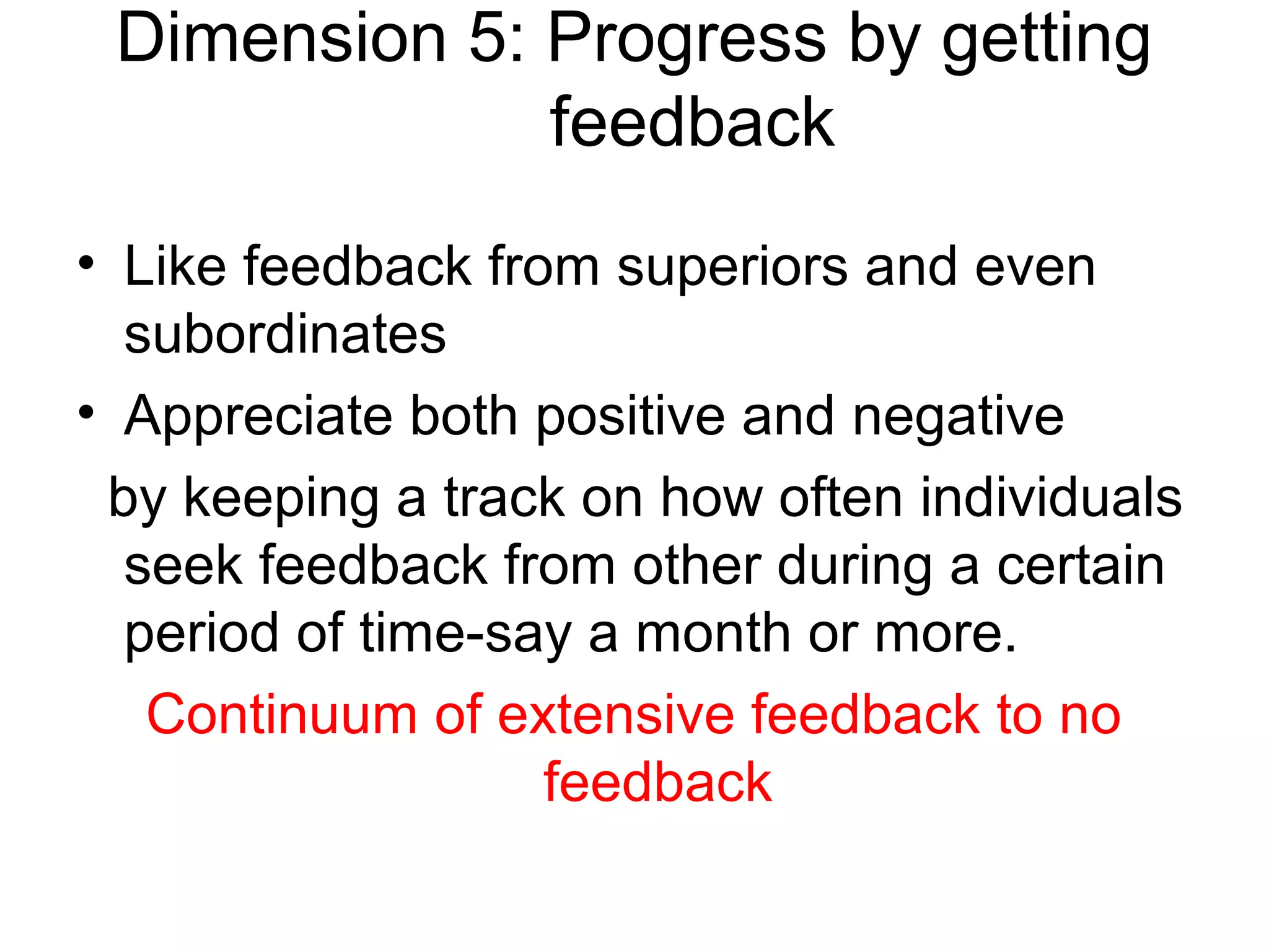 Dimension 5: Progress by getting
              feedback
• Like feedback from superiors and even
  subordinates
• Appreciate both positive and negative
 by keeping a track on how often individuals
  seek feedback from other during a certain
  period of time-say a month or more.
   Continuum of extensive feedback to no
                   feedback
 