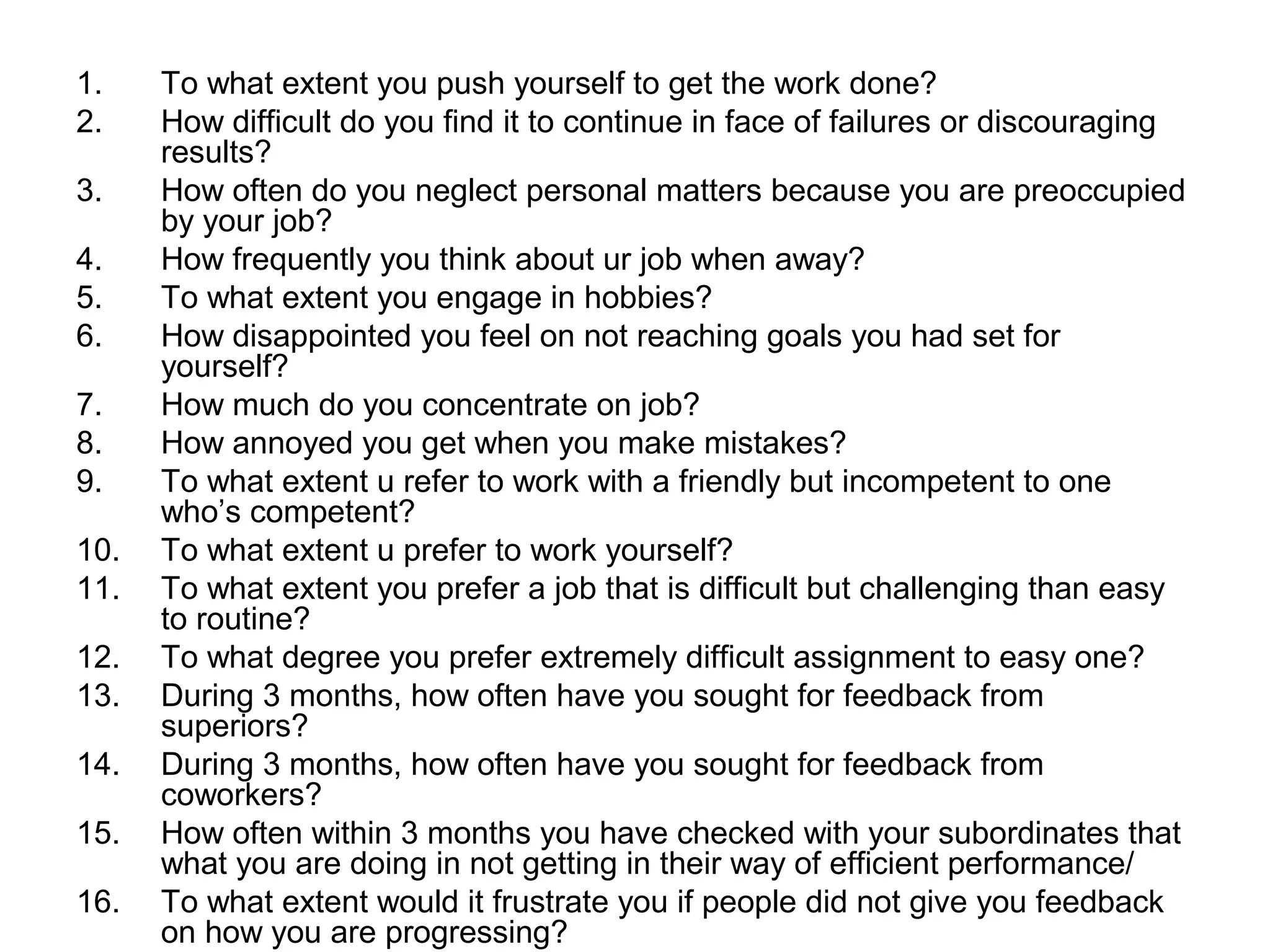 1.    To what extent you push yourself to get the work done?
2.    How difficult do you find it to continue in face of failures or discouraging
      results?
3.    How often do you neglect personal matters because you are preoccupied
      by your job?
4.    How frequently you think about ur job when away?
5.    To what extent you engage in hobbies?
6.    How disappointed you feel on not reaching goals you had set for
      yourself?
7.    How much do you concentrate on job?
8.    How annoyed you get when you make mistakes?
9.    To what extent u refer to work with a friendly but incompetent to one
      who’s competent?
10.   To what extent u prefer to work yourself?
11.   To what extent you prefer a job that is difficult but challenging than easy
      to routine?
12.   To what degree you prefer extremely difficult assignment to easy one?
13.   During 3 months, how often have you sought for feedback from
      superiors?
14.   During 3 months, how often have you sought for feedback from
      coworkers?
15.   How often within 3 months you have checked with your subordinates that
      what you are doing in not getting in their way of efficient performance/
16.   To what extent would it frustrate you if people did not give you feedback
      on how you are progressing?
 