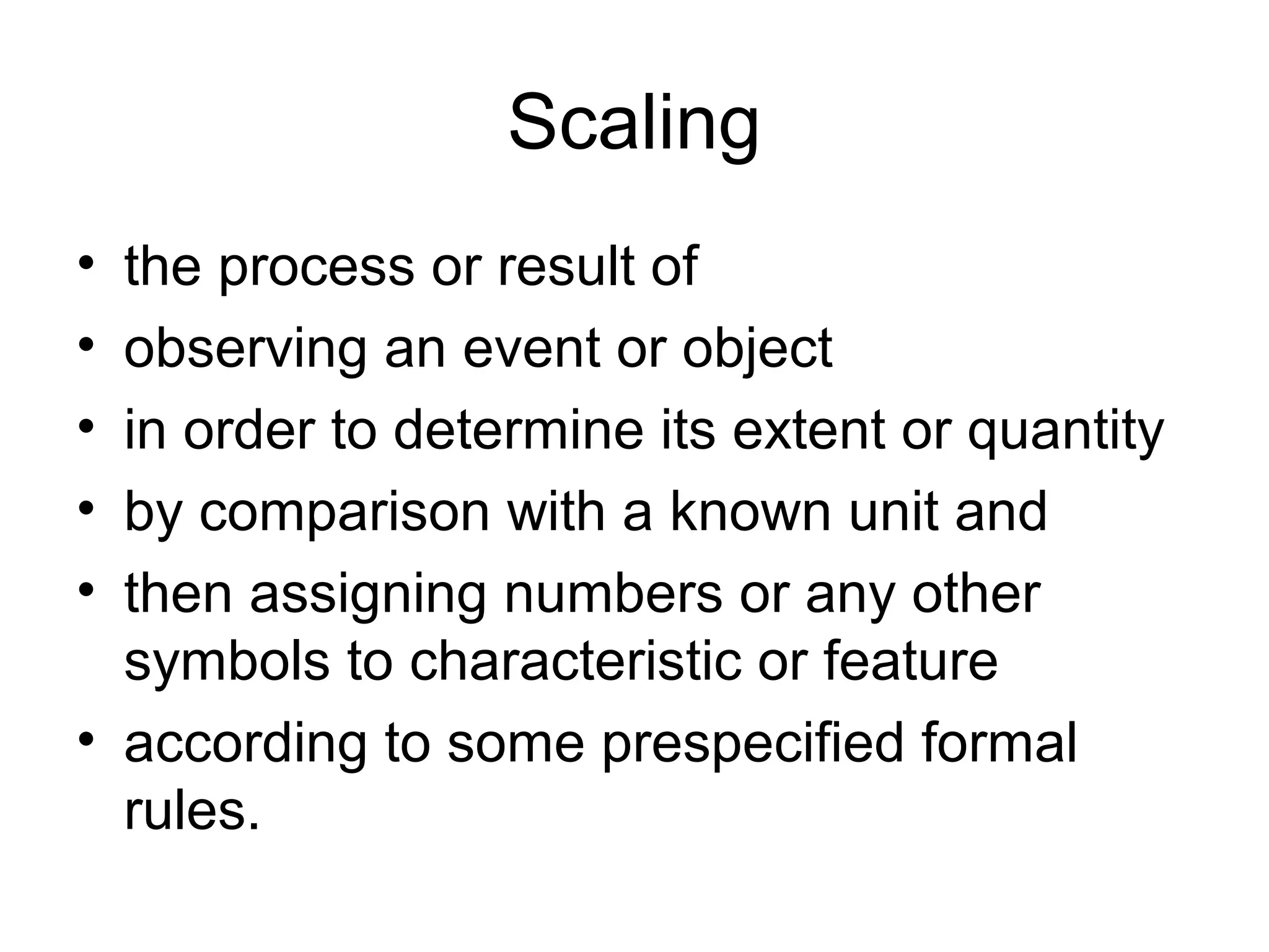 Scaling
• the process or result of
• observing an event or object
• in order to determine its extent or quantity
• by comparison with a known unit and
• then assigning numbers or any other
  symbols to characteristic or feature
• according to some prespecified formal
  rules.
 