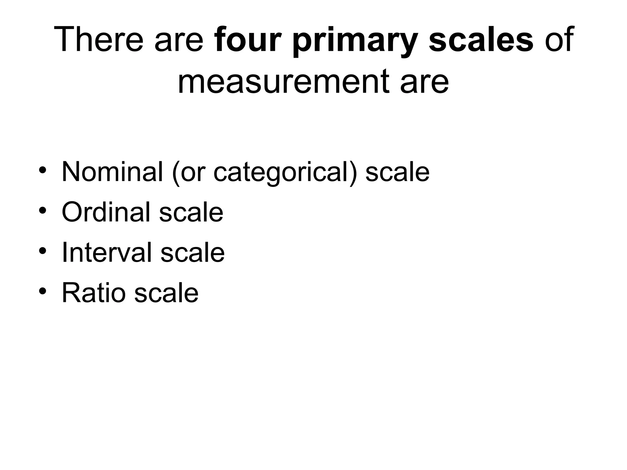 There are four primary scales of
           measurement are

•   Nominal (or categorical) scale
•   Ordinal scale
•   Interval scale
•   Ratio scale
 