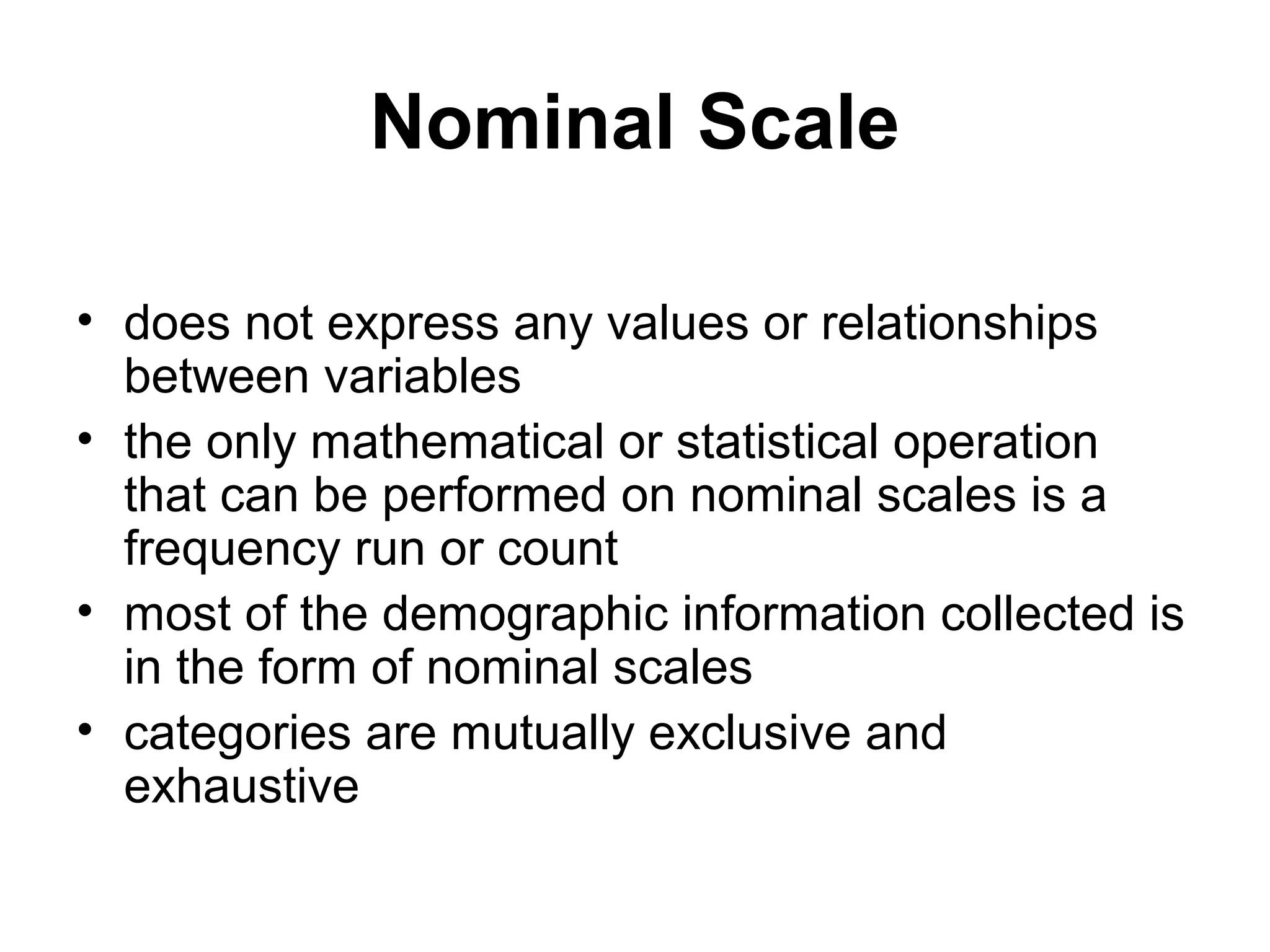 Nominal Scale

• does not express any values or relationships
  between variables
• the only mathematical or statistical operation
  that can be performed on nominal scales is a
  frequency run or count
• most of the demographic information collected is
  in the form of nominal scales
• categories are mutually exclusive and
  exhaustive
 