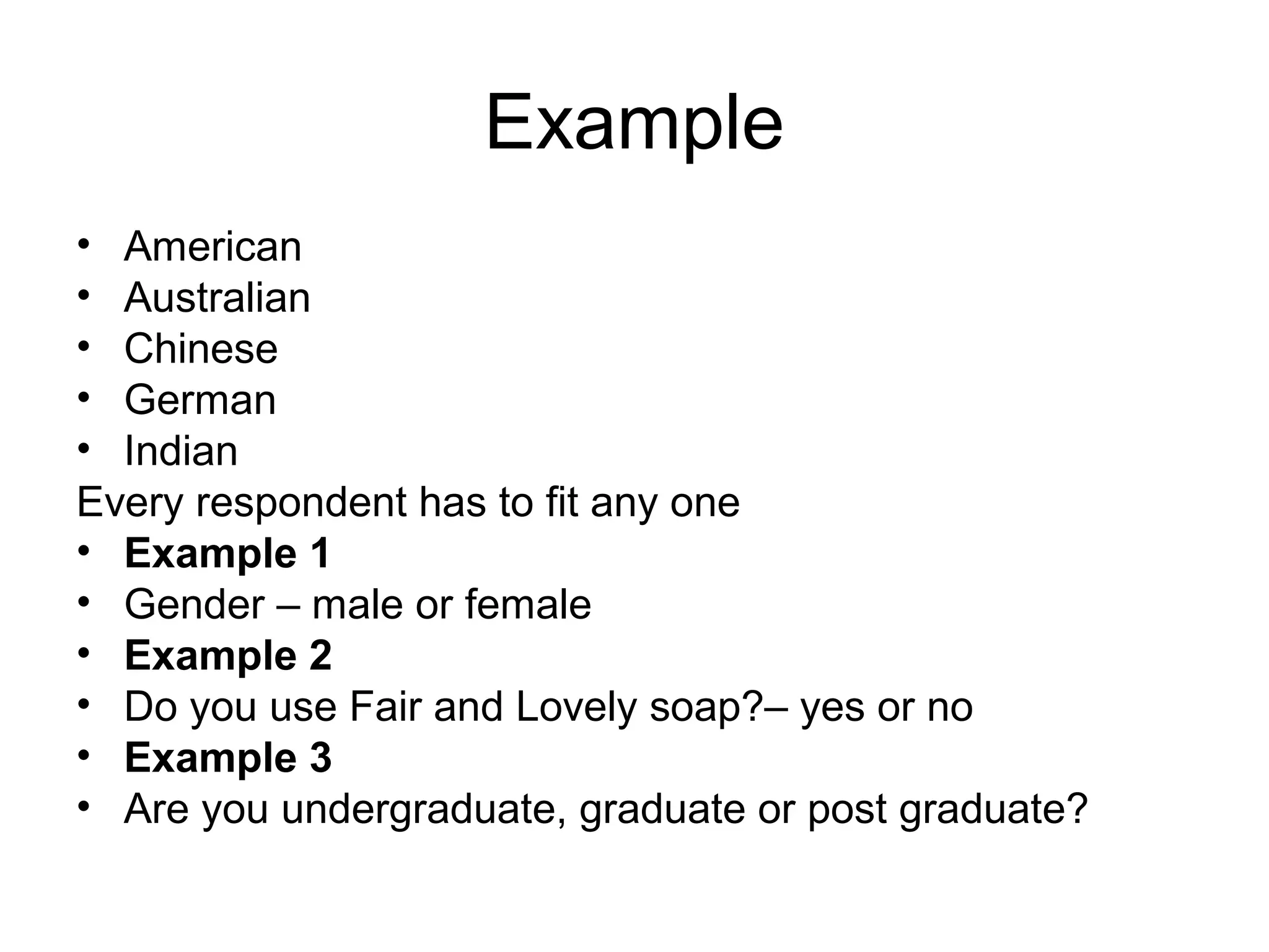 Example
• American
• Australian
• Chinese
• German
• Indian
Every respondent has to fit any one
• Example 1
• Gender – male or female
• Example 2
• Do you use Fair and Lovely soap?– yes or no
• Example 3
• Are you undergraduate, graduate or post graduate?
 