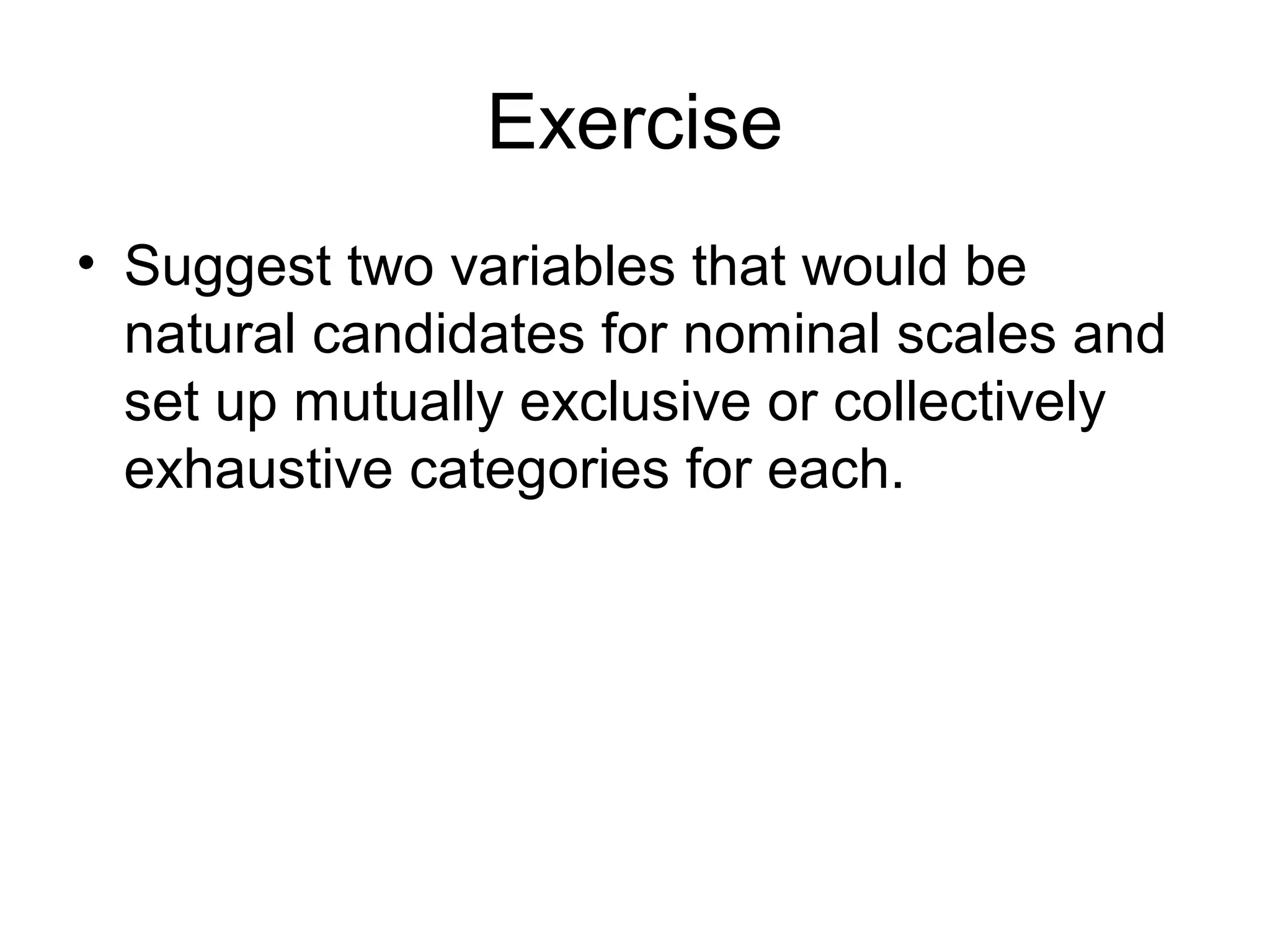 Exercise
• Suggest two variables that would be
  natural candidates for nominal scales and
  set up mutually exclusive or collectively
  exhaustive categories for each.
 