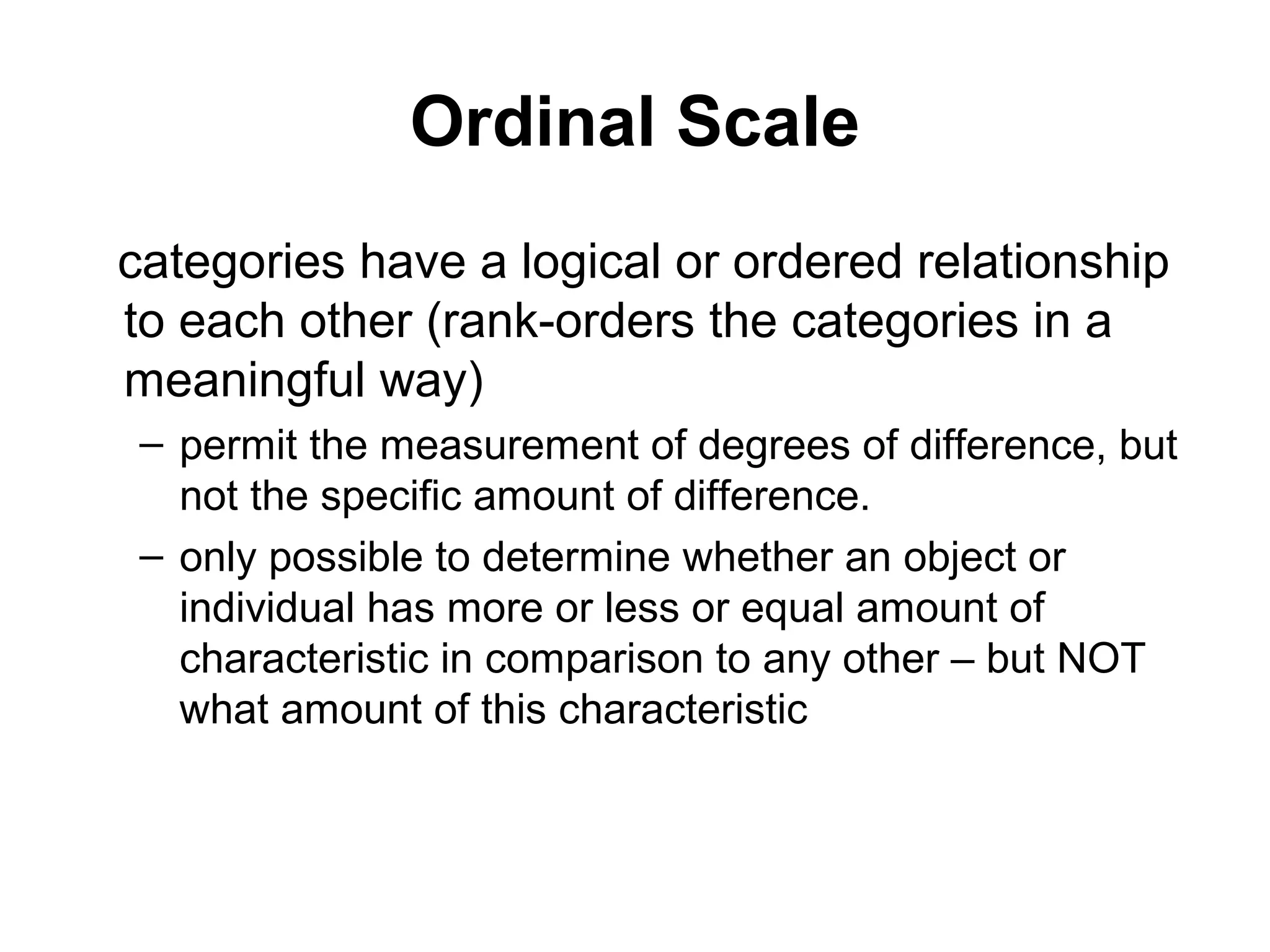 Ordinal Scale
categories have a logical or ordered relationship
to each other (rank-orders the categories in a
meaningful way)
 – permit the measurement of degrees of difference, but
   not the specific amount of difference.
 – only possible to determine whether an object or
   individual has more or less or equal amount of
   characteristic in comparison to any other – but NOT
   what amount of this characteristic
 