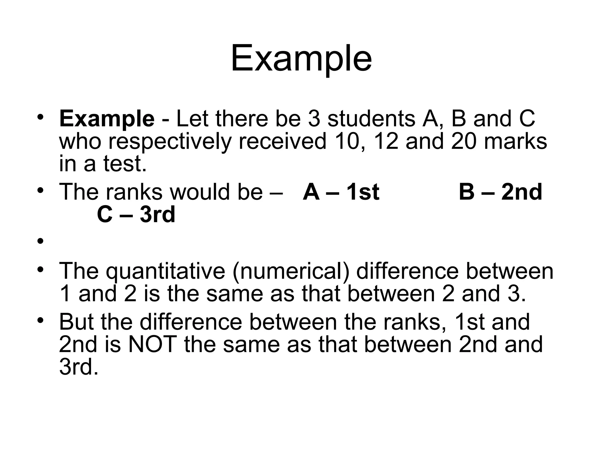 Example
• Example - Let there be 3 students A, B and C
  who respectively received 10, 12 and 20 marks
  in a test.
• The ranks would be – A – 1st           B – 2nd
      C – 3rd
•
• The quantitative (numerical) difference between
  1 and 2 is the same as that between 2 and 3.
• But the difference between the ranks, 1st and
  2nd is NOT the same as that between 2nd and
  3rd.
 
