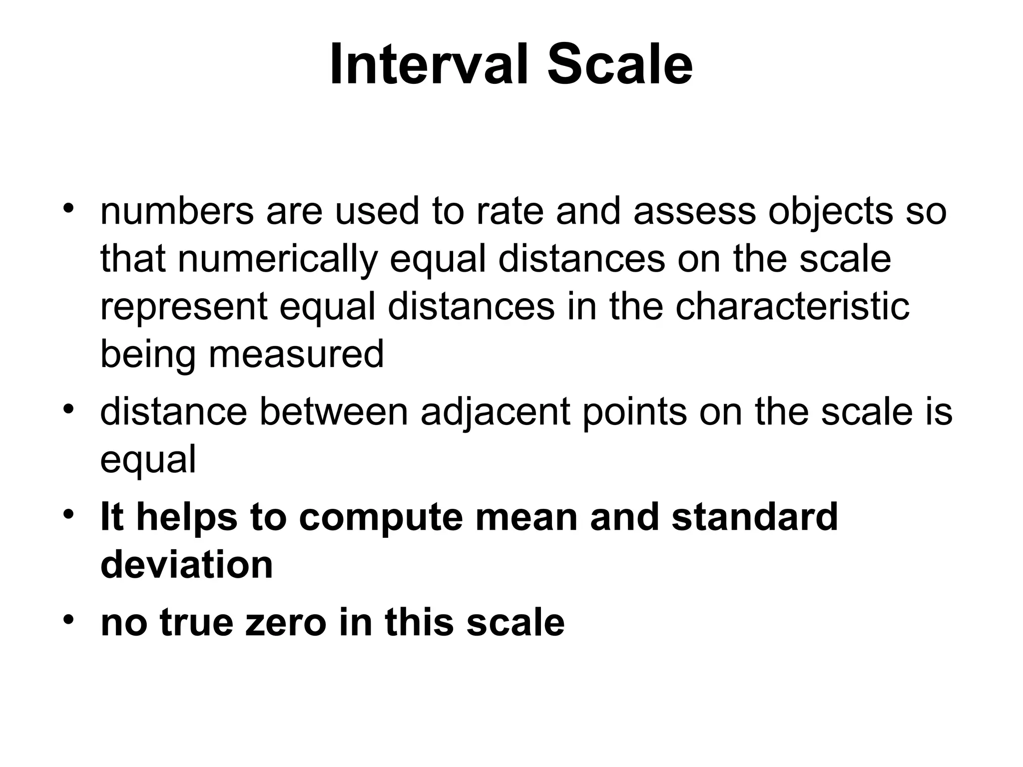 Interval Scale

• numbers are used to rate and assess objects so
  that numerically equal distances on the scale
  represent equal distances in the characteristic
  being measured
• distance between adjacent points on the scale is
  equal
• It helps to compute mean and standard
  deviation
• no true zero in this scale
 