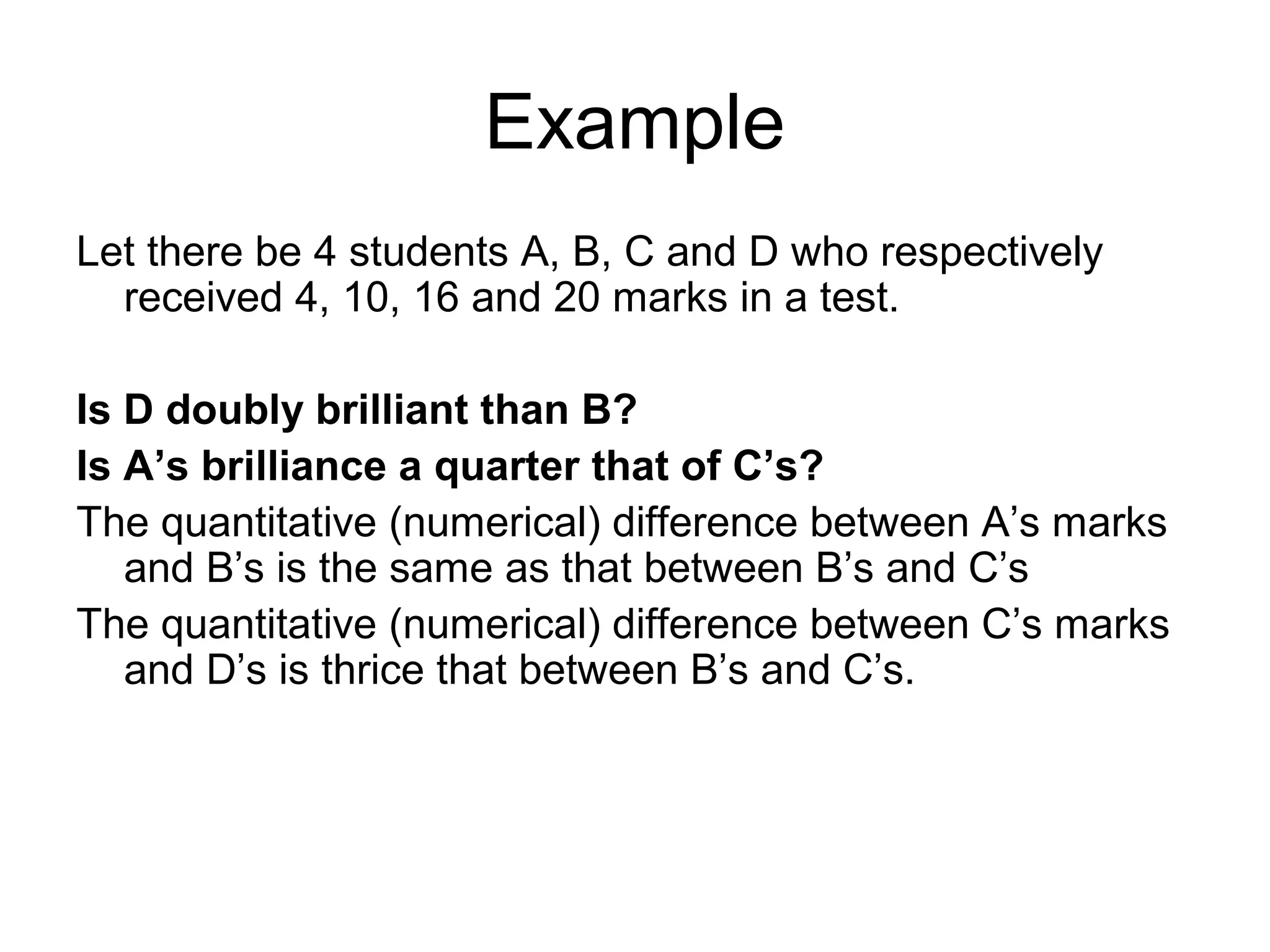 Example
Let there be 4 students A, B, C and D who respectively
  received 4, 10, 16 and 20 marks in a test.

Is D doubly brilliant than B?
Is A’s brilliance a quarter that of C’s?
The quantitative (numerical) difference between A’s marks
   and B’s is the same as that between B’s and C’s
The quantitative (numerical) difference between C’s marks
   and D’s is thrice that between B’s and C’s.
 