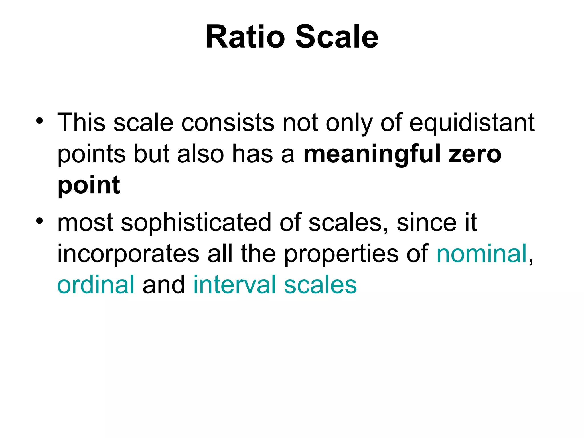 Ratio Scale

• This scale consists not only of equidistant
  points but also has a meaningful zero
  point
• most sophisticated of scales, since it
  incorporates all the properties of nominal,
  ordinal and interval scales
 