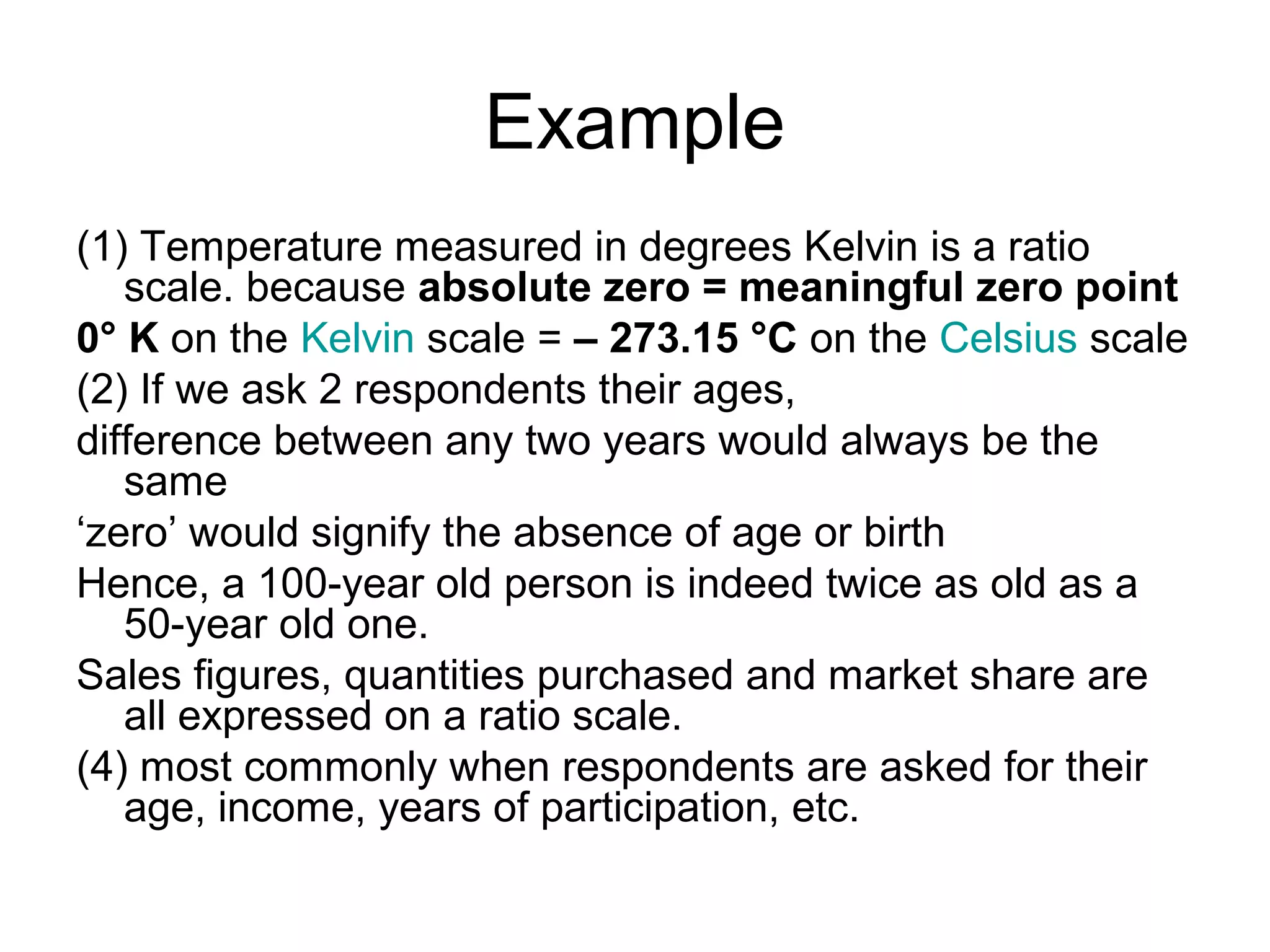 Example
(1) Temperature measured in degrees Kelvin is a ratio
   scale. because absolute zero = meaningful zero point
0° K on the Kelvin scale = – 273.15 °C on the Celsius scale
(2) If we ask 2 respondents their ages,
difference between any two years would always be the
   same
‘zero’ would signify the absence of age or birth
Hence, a 100-year old person is indeed twice as old as a
   50-year old one.
Sales figures, quantities purchased and market share are
   all expressed on a ratio scale.
(4) most commonly when respondents are asked for their
   age, income, years of participation, etc.
 