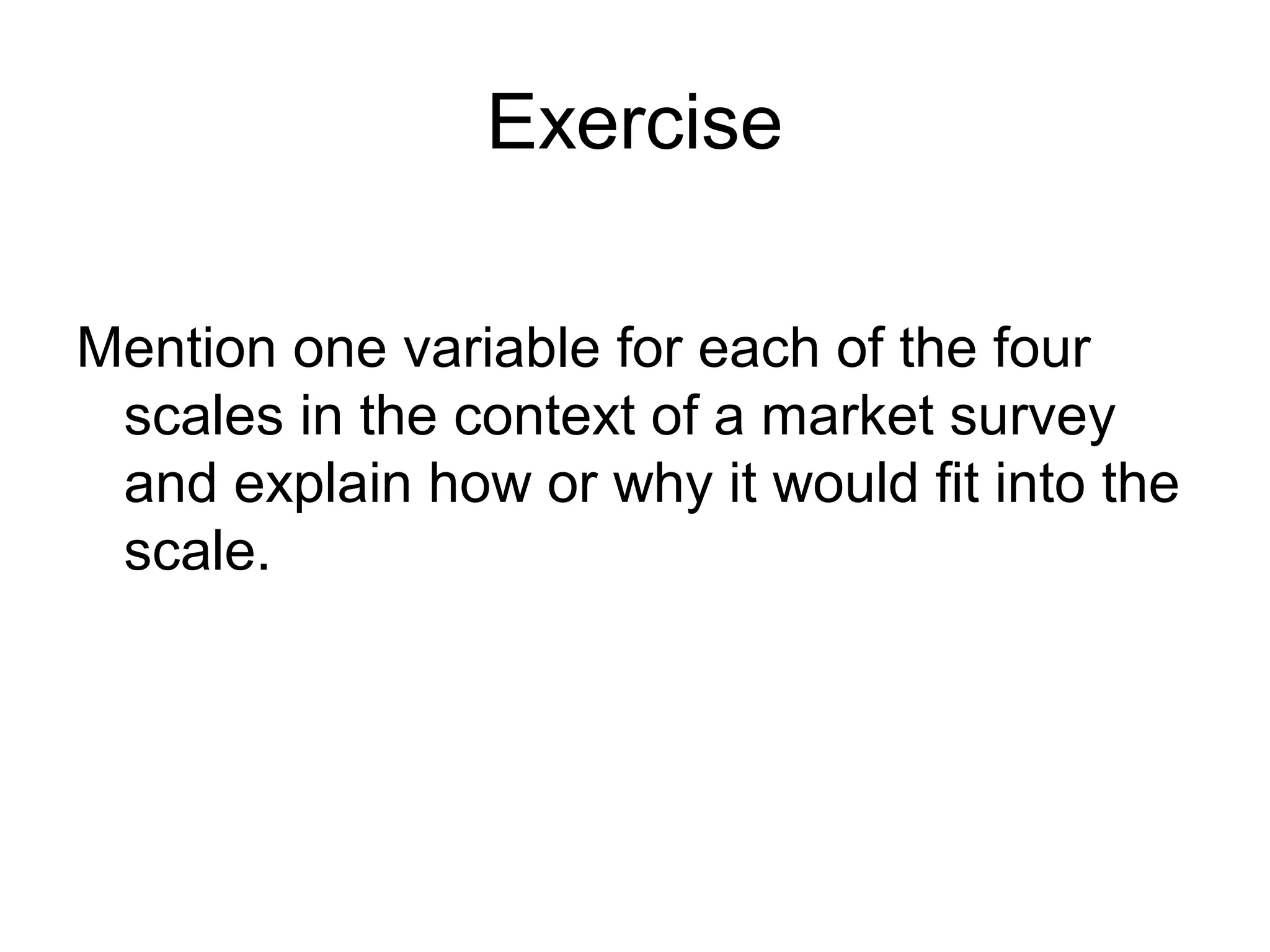 Exercise

Mention one variable for each of the four
 scales in the context of a market survey
 and explain how or why it would fit into the
 scale.
 