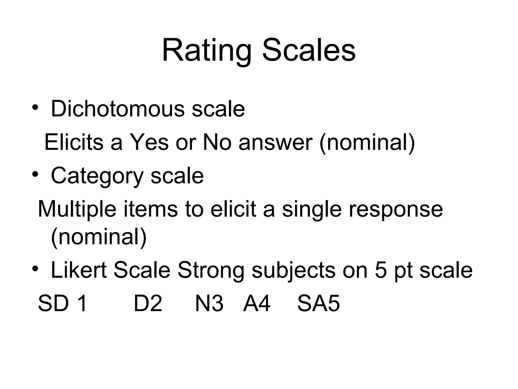 Rating Scales
• Dichotomous scale
 Elicits a Yes or No answer (nominal)
• Category scale
 Multiple items to elicit a single response
  (nominal)
• Likert Scale Strong subjects on 5 pt scale
 SD 1       D2 N3 A4 SA5
 