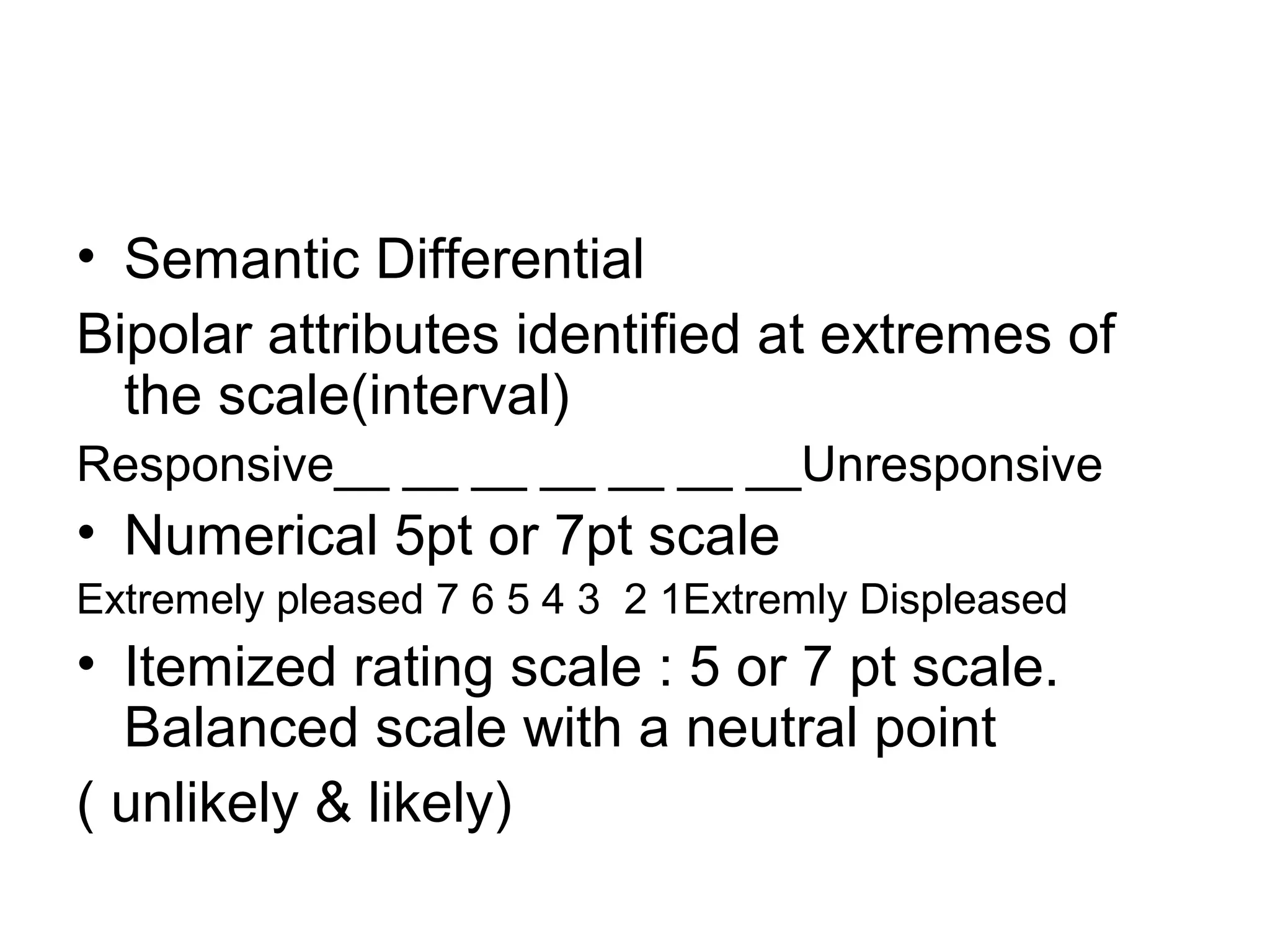 • Semantic Differential
Bipolar attributes identified at extremes of
  the scale(interval)
Responsive__ __ __ __ __ __ __Unresponsive
• Numerical 5pt or 7pt scale
Extremely pleased 7 6 5 4 3 2 1Extremly Displeased
• Itemized rating scale : 5 or 7 pt scale.
  Balanced scale with a neutral point
( unlikely & likely)
 