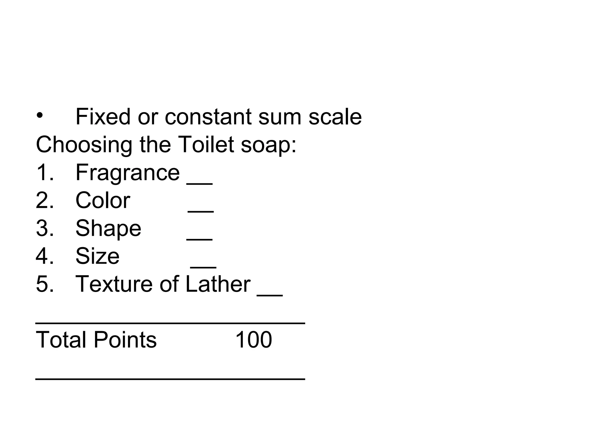 • Fixed or constant sum scale
Choosing the Toilet soap:
1. Fragrance __
2. Color      __
3. Shape      __
4. Size       __
5. Texture of Lather __
_____________________
Total Points       100
_____________________
 