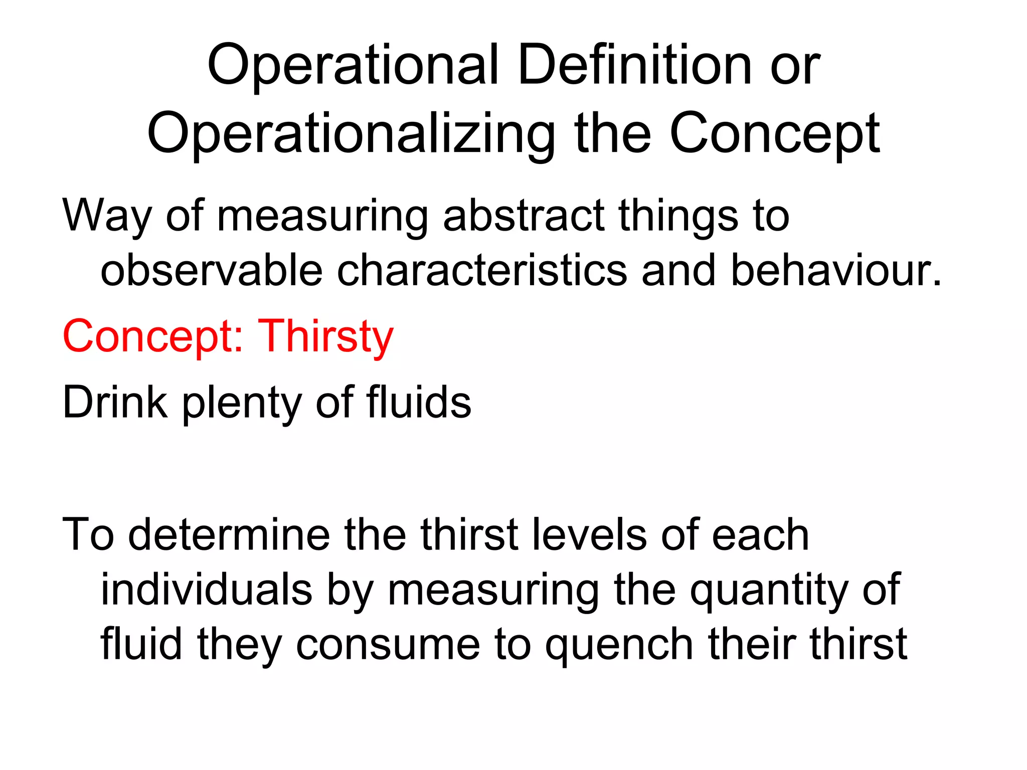 Operational Definition or
    Operationalizing the Concept
Way of measuring abstract things to
 observable characteristics and behaviour.
Concept: Thirsty
Drink plenty of fluids

To determine the thirst levels of each
 individuals by measuring the quantity of
 fluid they consume to quench their thirst
 