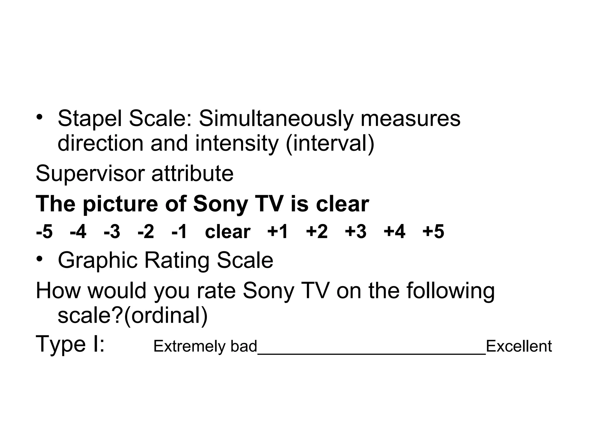 • Stapel Scale: Simultaneously measures
  direction and intensity (interval)
Supervisor attribute
The picture of Sony TV is clear
-5 -4 -3 -2 -1 clear +1 +2 +3 +4 +5
• Graphic Rating Scale
How would you rate Sony TV on the following
  scale?(ordinal)
Type I:    Extremely bad_________________________Excellent
 