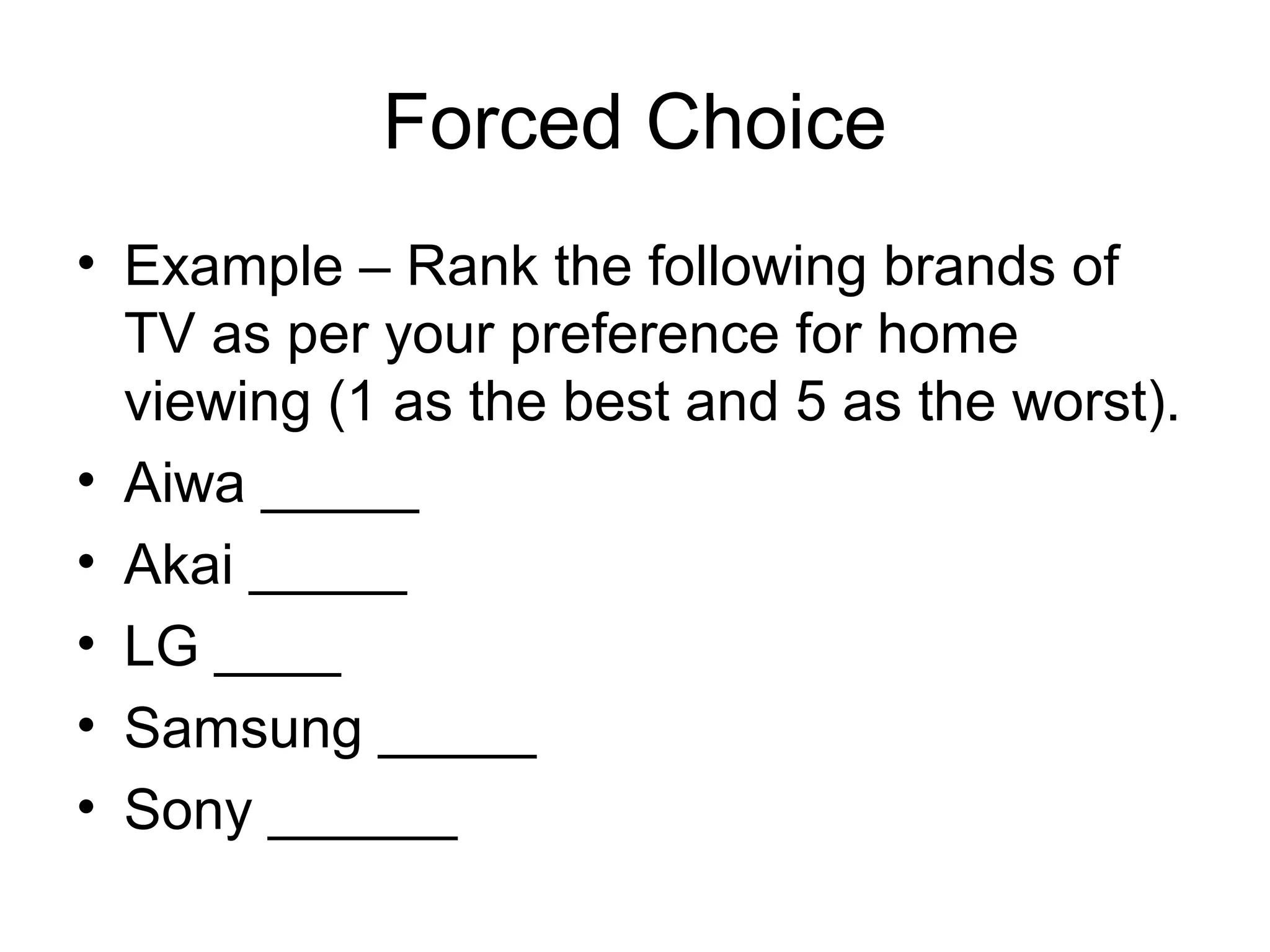 Forced Choice
• Example – Rank the following brands of
  TV as per your preference for home
  viewing (1 as the best and 5 as the worst).
• Aiwa _____
• Akai _____
• LG ____
• Samsung _____
• Sony ______
 