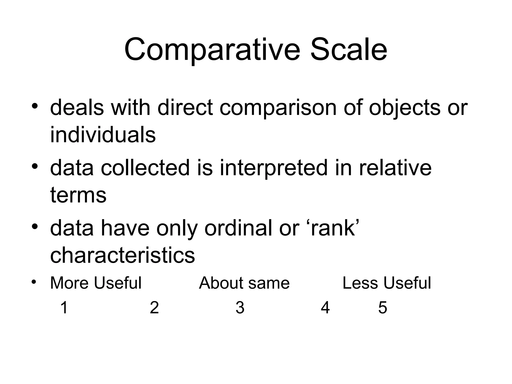 Comparative Scale
• deals with direct comparison of objects or
  individuals
• data collected is interpreted in relative
  terms
• data have only ordinal or ‘rank’
  characteristics
• More Useful     About same     Less Useful
   1          2       3        4     5
 