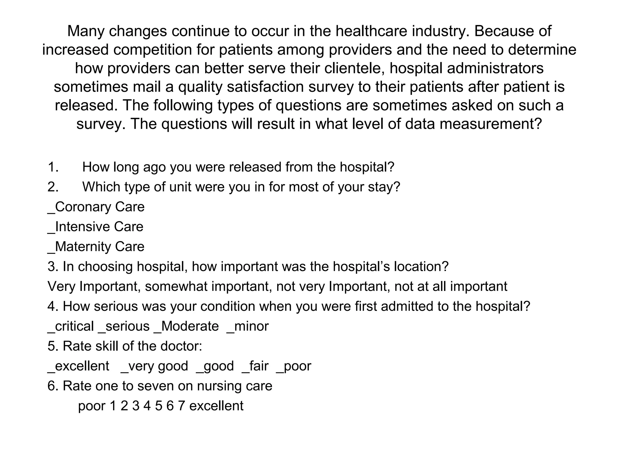 Many changes continue to occur in the healthcare industry. Because of
increased competition for patients among providers and the need to determine
     how providers can better serve their clientele, hospital administrators
  sometimes mail a quality satisfaction survey to their patients after patient is
  released. The following types of questions are sometimes asked on such a
      survey. The questions will result in what level of data measurement?

1.     How long ago you were released from the hospital?
2.     Which type of unit were you in for most of your stay?
_Coronary Care
_Intensive Care
_Maternity Care
3. In choosing hospital, how important was the hospital’s location?
Very Important, somewhat important, not very Important, not at all important
4. How serious was your condition when you were first admitted to the hospital?
_critical _serious _Moderate _minor
5. Rate skill of the doctor:
_excellent _very good _good _fair _poor
6. Rate one to seven on nursing care
      poor 1 2 3 4 5 6 7 excellent
 