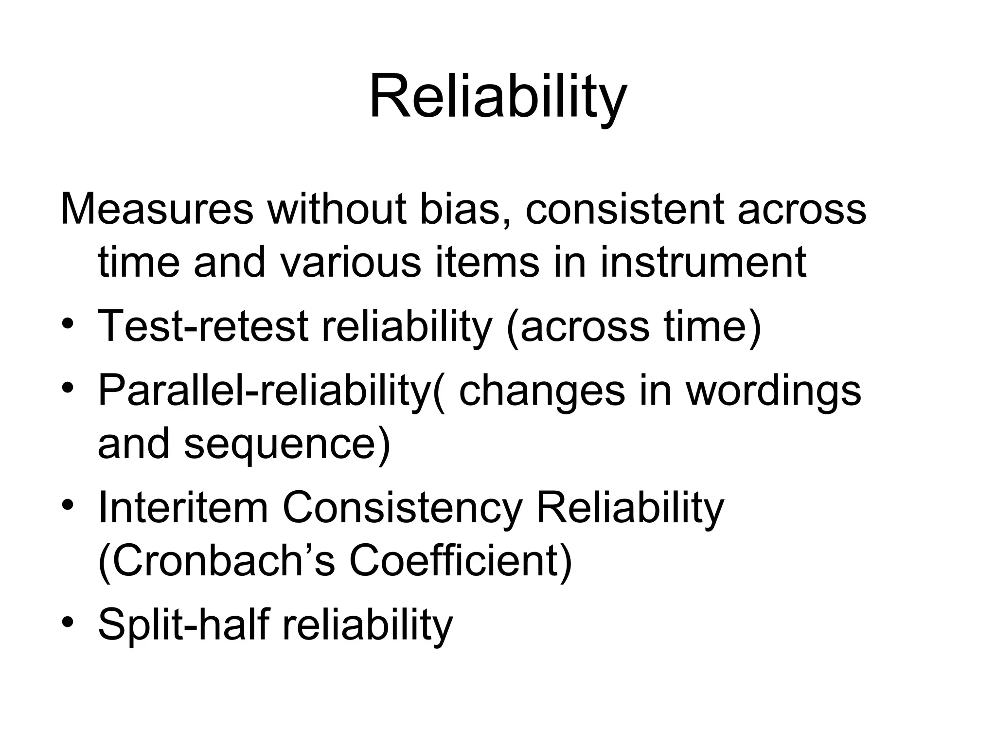 Reliability
Measures without bias, consistent across
  time and various items in instrument
• Test-retest reliability (across time)
• Parallel-reliability( changes in wordings
  and sequence)
• Interitem Consistency Reliability
  (Cronbach’s Coefficient)
• Split-half reliability
 