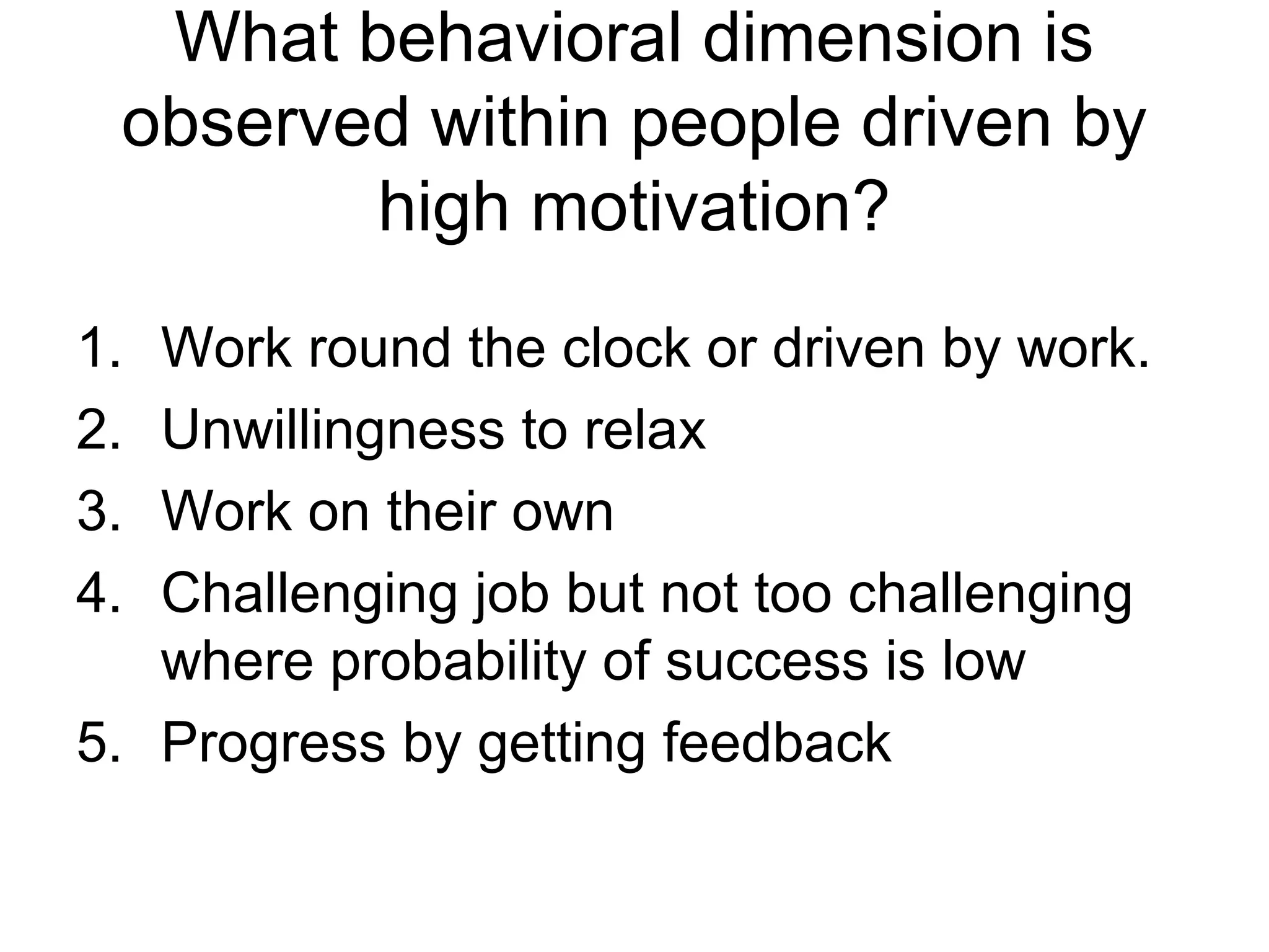 What behavioral dimension is
 observed within people driven by
        high motivation?
1. Work round the clock or driven by work.
2. Unwillingness to relax
3. Work on their own
4. Challenging job but not too challenging
   where probability of success is low
5. Progress by getting feedback
 