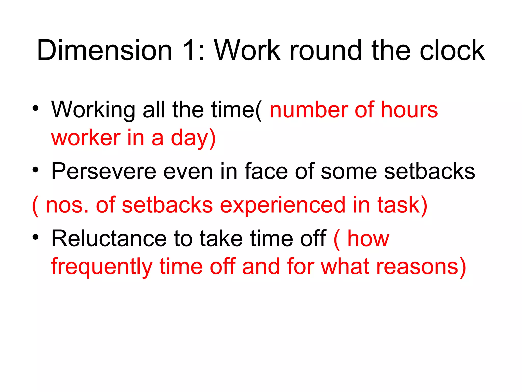 Dimension 1: Work round the clock
• Working all the time( number of hours
  worker in a day)
• Persevere even in face of some setbacks
( nos. of setbacks experienced in task)
• Reluctance to take time off ( how
  frequently time off and for what reasons)
 