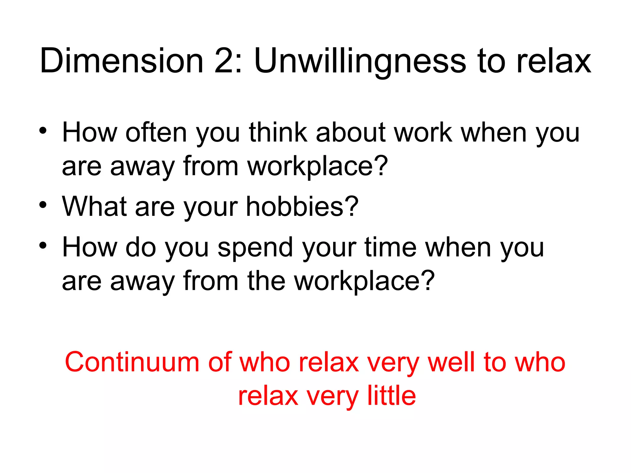 Dimension 2: Unwillingness to relax
• How often you think about work when you
  are away from workplace?
• What are your hobbies?
• How do you spend your time when you
  are away from the workplace?

 Continuum of who relax very well to who
              relax very little
 
