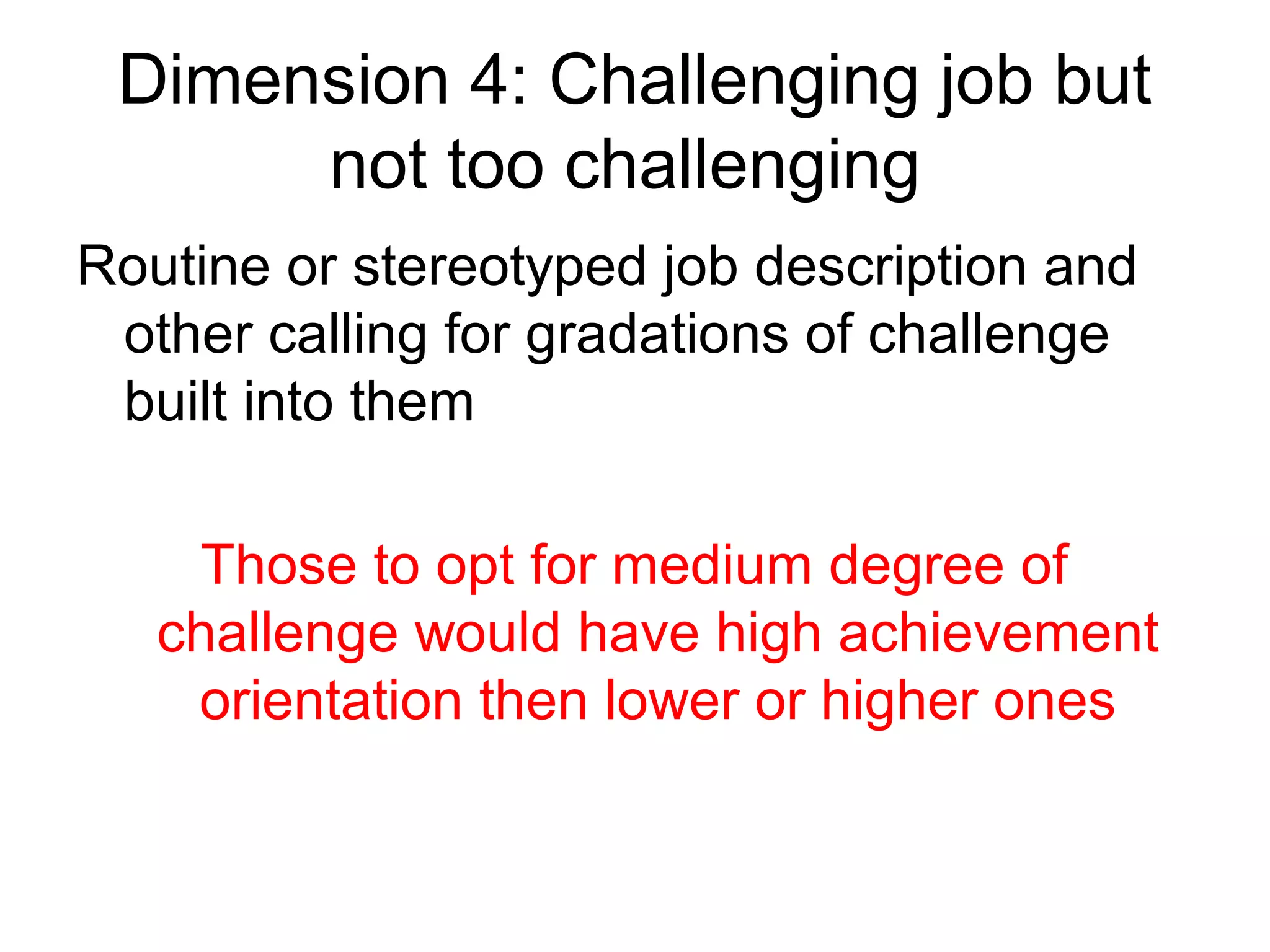Dimension 4: Challenging job but
      not too challenging
Routine or stereotyped job description and
 other calling for gradations of challenge
 built into them

    Those to opt for medium degree of
   challenge would have high achievement
    orientation then lower or higher ones
 