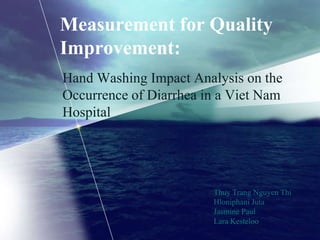 Measurement for Quality
Improvement:
Hand Washing Impact Analysis on the
Occurrence of Diarrhea in a Viet Nam
Hospital




                        Thuy Trang Nguyen Thi
                        Hloniphani Juta
                        Jasmine Paul
                        Lara Kesteloo
 