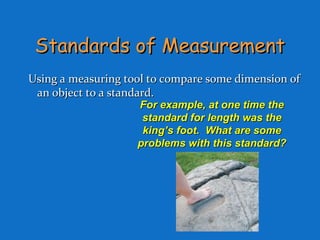 Standards of MeasurementStandards of Measurement
Using a measuring tool to compare some dimension ofUsing a measuring tool to compare some dimension of
an object to a standard.an object to a standard.
For example, at one time theFor example, at one time the
standard for length was thestandard for length was the
king’s foot. What are someking’s foot. What are some
problems with this standard?problems with this standard?
 