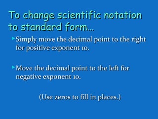To change scientific notationTo change scientific notation
to standard form…to standard form…
Simply move the decimal point to the rightSimply move the decimal point to the right
for positive exponent 10.for positive exponent 10.
Move the decimal point to the left forMove the decimal point to the left for
negative exponent 10.negative exponent 10.
(Use zeros to fill in places.)(Use zeros to fill in places.)
 
