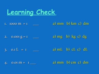 Learning Check
1. 1000 m = 11. 1000 m = 1 ______ a) mm b) km c) dma) mm b) km c) dm
2. 0.001 g = 12. 0.001 g = 1 ______ a) mg b) kg c) dga) mg b) kg c) dg
3. 0.1 L = 13. 0.1 L = 1 ______ a) mL b) cL c) dLa) mL b) cL c) dL
4. 0.01 m = 1 ___4. 0.01 m = 1 ___ a) mm b) cm c) dma) mm b) cm c) dm
 