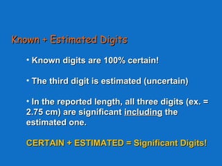 Known + Estimated DigitsKnown + Estimated Digits
• Known digitsKnown digits are 100% certain!are 100% certain!
• The third digit is estimated (uncertain)The third digit is estimated (uncertain)
• In the reported length, all three digits (ex. =In the reported length, all three digits (ex. =
2.75 cm) are significant2.75 cm) are significant includingincluding thethe
estimated one.estimated one.
CERTAIN + ESTIMATED = Significant Digits!CERTAIN + ESTIMATED = Significant Digits!
 